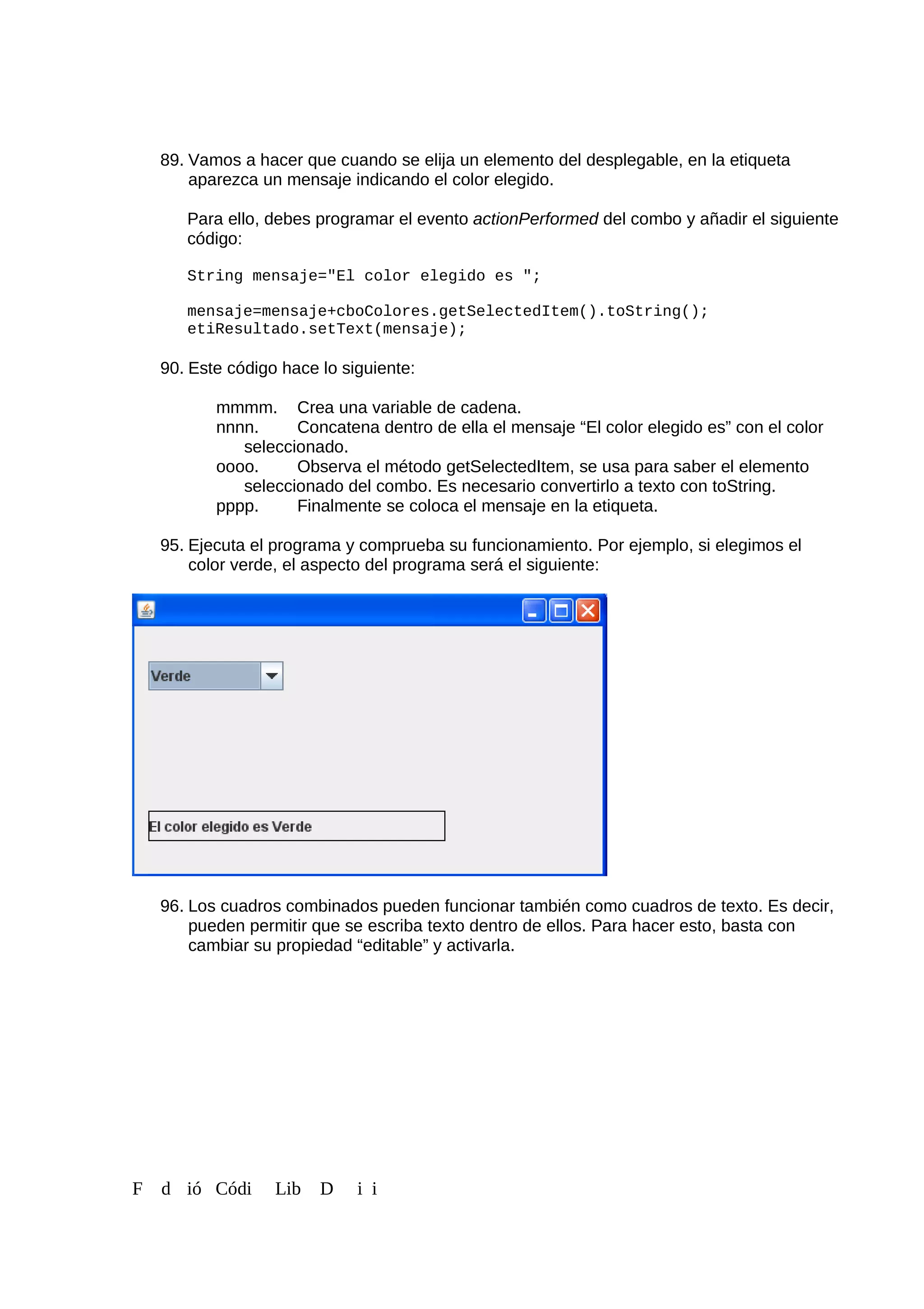 89. Vamos a hacer que cuando se elija un elemento del desplegable, en la etiqueta
aparezca un mensaje indicando el color elegido.
Para ello, debes programar el evento actionPerformed del combo y añadir el siguiente
código:
String mensaje="El color elegido es ";
mensaje=mensaje+cboColores.getSelectedItem().toString();
etiResultado.setText(mensaje);
90. Este código hace lo siguiente:
mmmm. Crea una variable de cadena.
nnnn. Concatena dentro de ella el mensaje “El color elegido es” con el color
seleccionado.
oooo. Observa el método getSelectedItem, se usa para saber el elemento
seleccionado del combo. Es necesario convertirlo a texto con toString.
pppp. Finalmente se coloca el mensaje en la etiqueta.
95. Ejecuta el programa y comprueba su funcionamiento. Por ejemplo, si elegimos el
color verde, el aspecto del programa será el siguiente:
96. Los cuadros combinados pueden funcionar también como cuadros de texto. Es decir,
pueden permitir que se escriba texto dentro de ellos. Para hacer esto, basta con
cambiar su propiedad “editable” y activarla.
F d ió Códi Lib D i i
 
