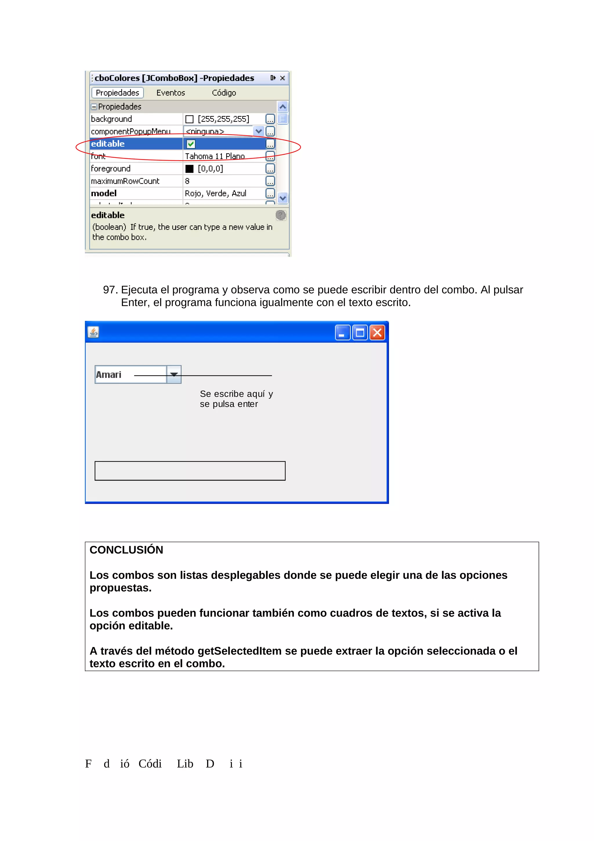 97. Ejecuta el programa y observa como se puede escribir dentro del combo. Al pulsar
Enter, el programa funciona igualmente con el texto escrito.
CONCLUSIÓN
Los combos son listas desplegables donde se puede elegir una de las opciones
propuestas.
Los combos pueden funcionar también como cuadros de textos, si se activa la
opción editable.
A través del método getSelectedItem se puede extraer la opción seleccionada o el
texto escrito en el combo.
F d ió Códi Lib D i i
Se escribe aquí y
se pulsa enter
 