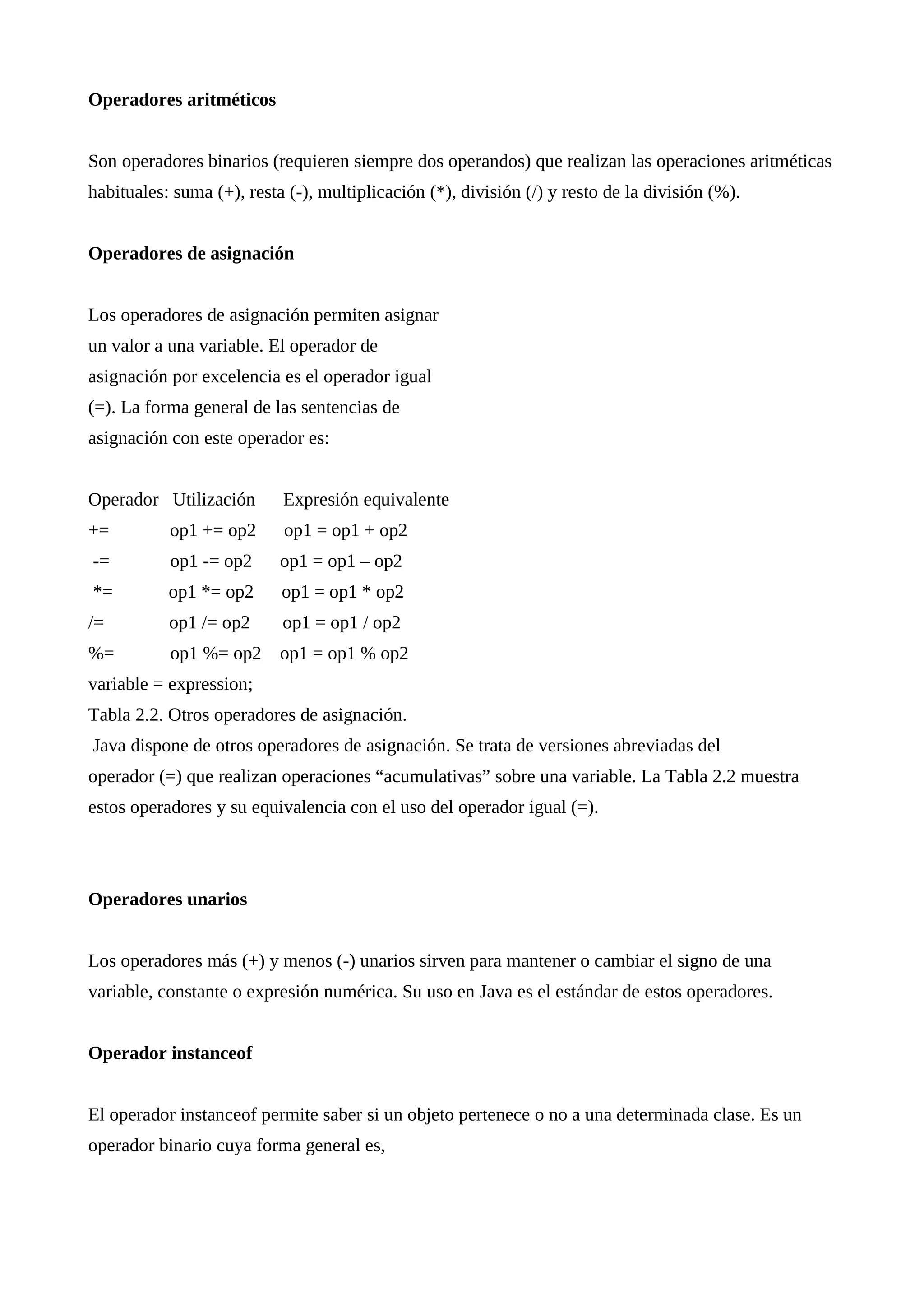 Operadores aritméticos
Son operadores binarios (requieren siempre dos operandos) que realizan las operaciones aritméticas
habituales: suma (+), resta (-), multiplicación (*), división (/) y resto de la división (%).
Operadores de asignación
Los operadores de asignación permiten asignar
un valor a una variable. El operador de
asignación por excelencia es el operador igual
(=). La forma general de las sentencias de
asignación con este operador es:
Operador Utilización Expresión equivalente
+= op1 += op2 op1 = op1 + op2
-= op1 -= op2 op1 = op1 – op2
*= op1 *= op2 op1 = op1 * op2
/= op1 /= op2 op1 = op1 / op2
%= op1 %= op2 op1 = op1 % op2
variable = expression;
Tabla 2.2. Otros operadores de asignación.
Java dispone de otros operadores de asignación. Se trata de versiones abreviadas del
operador (=) que realizan operaciones “acumulativas” sobre una variable. La Tabla 2.2 muestra
estos operadores y su equivalencia con el uso del operador igual (=).
Operadores unarios
Los operadores más (+) y menos (-) unarios sirven para mantener o cambiar el signo de una
variable, constante o expresión numérica. Su uso en Java es el estándar de estos operadores.
Operador instanceof
El operador instanceof permite saber si un objeto pertenece o no a una determinada clase. Es un
operador binario cuya forma general es,
 