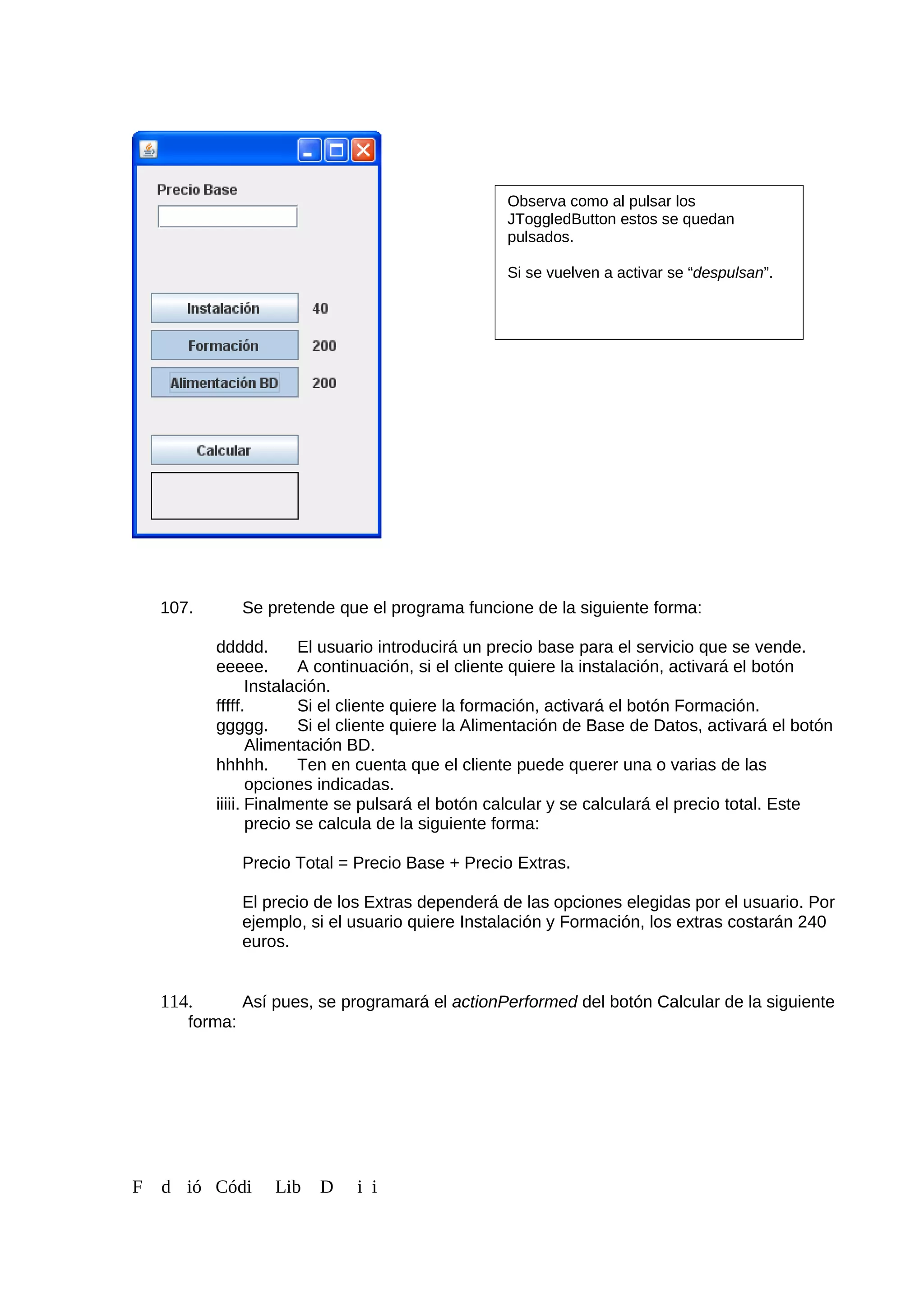 107. Se pretende que el programa funcione de la siguiente forma:
ddddd. El usuario introducirá un precio base para el servicio que se vende.
eeeee. A continuación, si el cliente quiere la instalación, activará el botón
Instalación.
fffff. Si el cliente quiere la formación, activará el botón Formación.
ggggg. Si el cliente quiere la Alimentación de Base de Datos, activará el botón
Alimentación BD.
hhhhh. Ten en cuenta que el cliente puede querer una o varias de las
opciones indicadas.
iiiii. Finalmente se pulsará el botón calcular y se calculará el precio total. Este
precio se calcula de la siguiente forma:
Precio Total = Precio Base + Precio Extras.
El precio de los Extras dependerá de las opciones elegidas por el usuario. Por
ejemplo, si el usuario quiere Instalación y Formación, los extras costarán 240
euros.
114. Así pues, se programará el actionPerformed del botón Calcular de la siguiente
forma:
F d ió Códi Lib D i i
Observa como al pulsar los
JToggledButton estos se quedan
pulsados.
Si se vuelven a activar se “despulsan”.
 