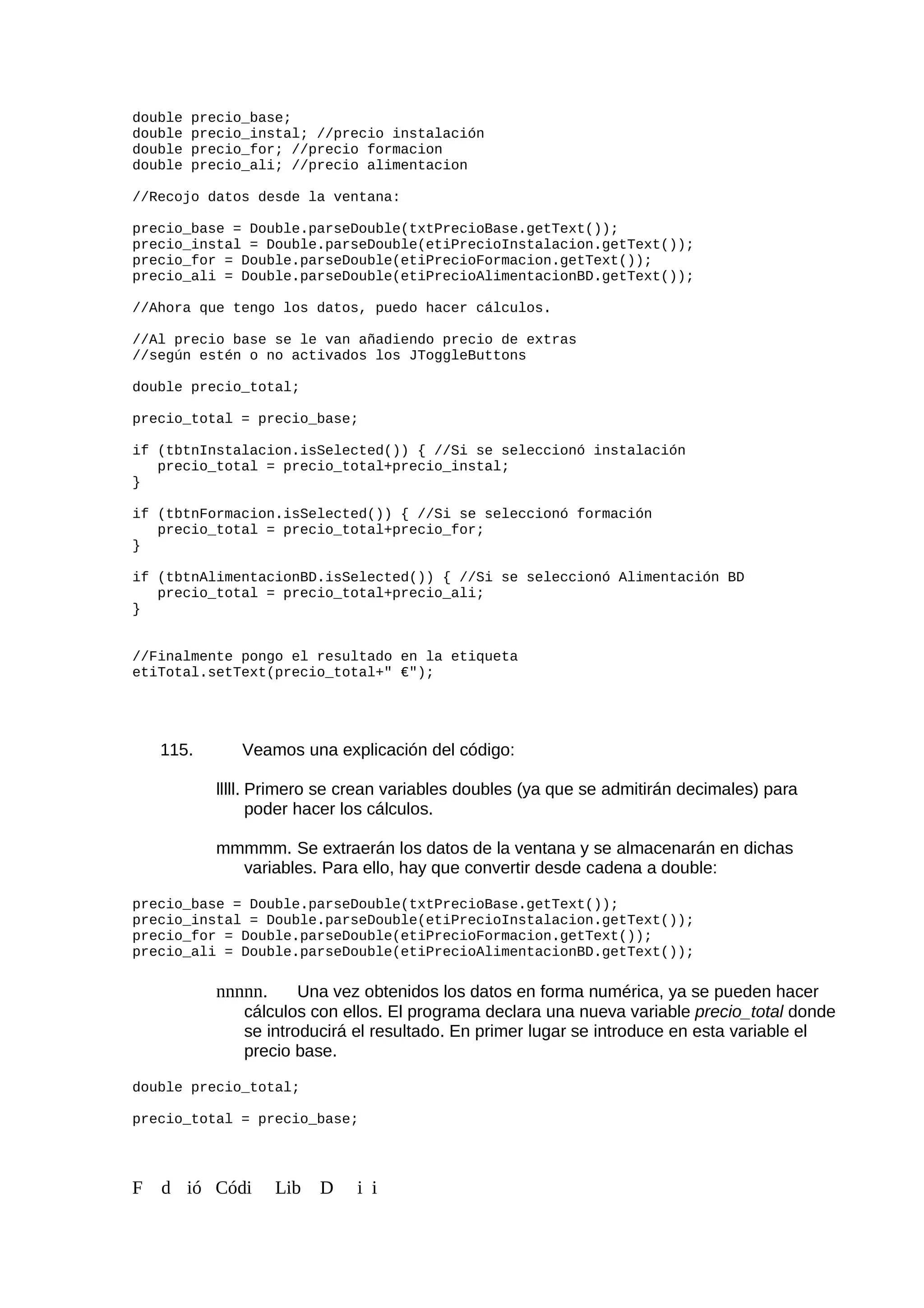 double precio_base;
double precio_instal; //precio instalación
double precio_for; //precio formacion
double precio_ali; //precio alimentacion
//Recojo datos desde la ventana:
precio_base = Double.parseDouble(txtPrecioBase.getText());
precio_instal = Double.parseDouble(etiPrecioInstalacion.getText());
precio_for = Double.parseDouble(etiPrecioFormacion.getText());
precio_ali = Double.parseDouble(etiPrecioAlimentacionBD.getText());
//Ahora que tengo los datos, puedo hacer cálculos.
//Al precio base se le van añadiendo precio de extras
//según estén o no activados los JToggleButtons
double precio_total;
precio_total = precio_base;
if (tbtnInstalacion.isSelected()) { //Si se seleccionó instalación
precio_total = precio_total+precio_instal;
}
if (tbtnFormacion.isSelected()) { //Si se seleccionó formación
precio_total = precio_total+precio_for;
}
if (tbtnAlimentacionBD.isSelected()) { //Si se seleccionó Alimentación BD
precio_total = precio_total+precio_ali;
}
//Finalmente pongo el resultado en la etiqueta
etiTotal.setText(precio_total+" €");
115. Veamos una explicación del código:
lllll. Primero se crean variables doubles (ya que se admitirán decimales) para
poder hacer los cálculos.
mmmmm. Se extraerán los datos de la ventana y se almacenarán en dichas
variables. Para ello, hay que convertir desde cadena a double:
precio_base = Double.parseDouble(txtPrecioBase.getText());
precio_instal = Double.parseDouble(etiPrecioInstalacion.getText());
precio_for = Double.parseDouble(etiPrecioFormacion.getText());
precio_ali = Double.parseDouble(etiPrecioAlimentacionBD.getText());
nnnnn. Una vez obtenidos los datos en forma numérica, ya se pueden hacer
cálculos con ellos. El programa declara una nueva variable precio_total donde
se introducirá el resultado. En primer lugar se introduce en esta variable el
precio base.
double precio_total;
precio_total = precio_base;
F d ió Códi Lib D i i
 