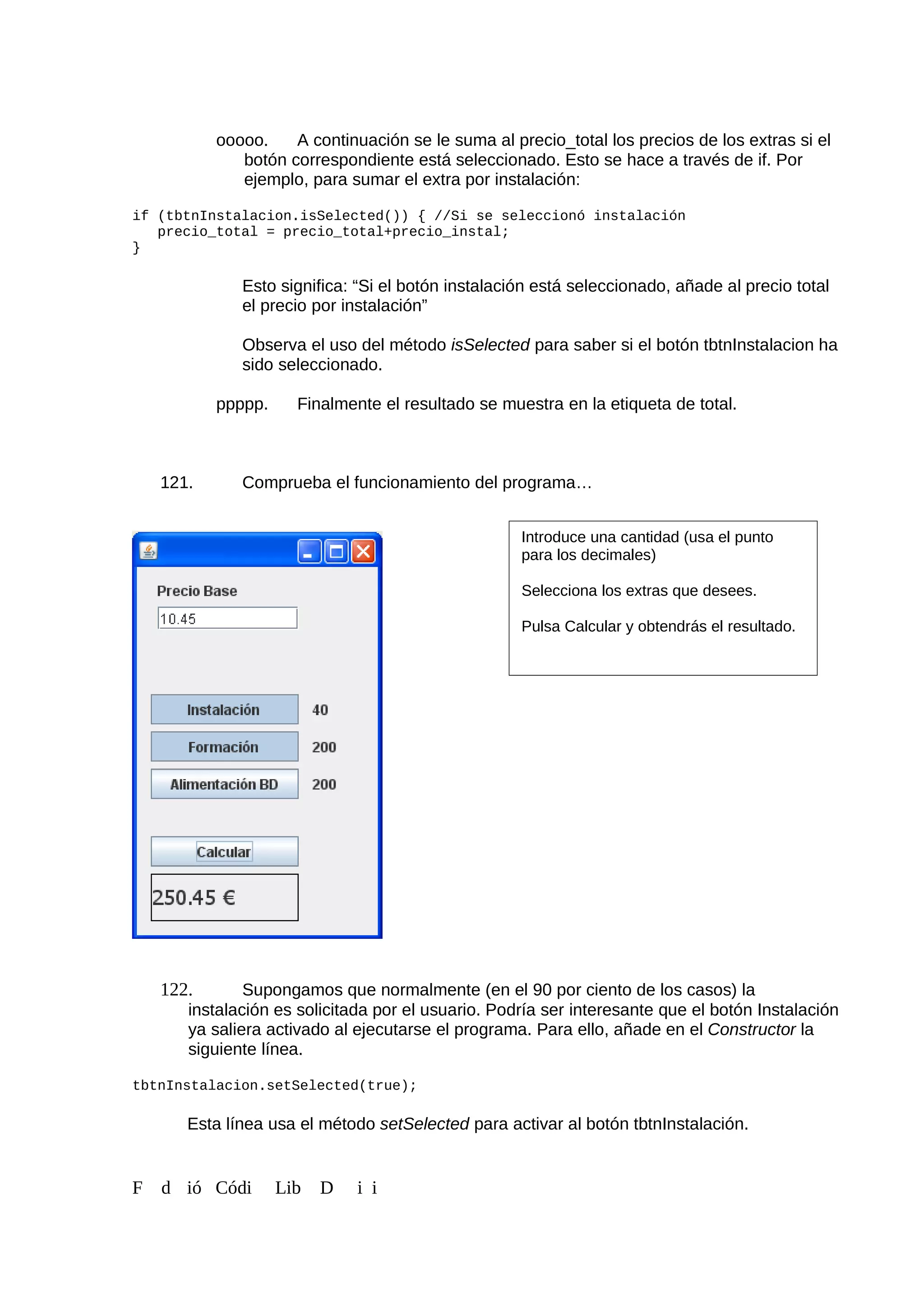 ooooo. A continuación se le suma al precio_total los precios de los extras si el
botón correspondiente está seleccionado. Esto se hace a través de if. Por
ejemplo, para sumar el extra por instalación:
if (tbtnInstalacion.isSelected()) { //Si se seleccionó instalación
precio_total = precio_total+precio_instal;
}
Esto significa: “Si el botón instalación está seleccionado, añade al precio total
el precio por instalación”
Observa el uso del método isSelected para saber si el botón tbtnInstalacion ha
sido seleccionado.
ppppp. Finalmente el resultado se muestra en la etiqueta de total.
121. Comprueba el funcionamiento del programa…
122. Supongamos que normalmente (en el 90 por ciento de los casos) la
instalación es solicitada por el usuario. Podría ser interesante que el botón Instalación
ya saliera activado al ejecutarse el programa. Para ello, añade en el Constructor la
siguiente línea.
tbtnInstalacion.setSelected(true);
Esta línea usa el método setSelected para activar al botón tbtnInstalación.
F d ió Códi Lib D i i
Introduce una cantidad (usa el punto
para los decimales)
Selecciona los extras que desees.
Pulsa Calcular y obtendrás el resultado.
 
