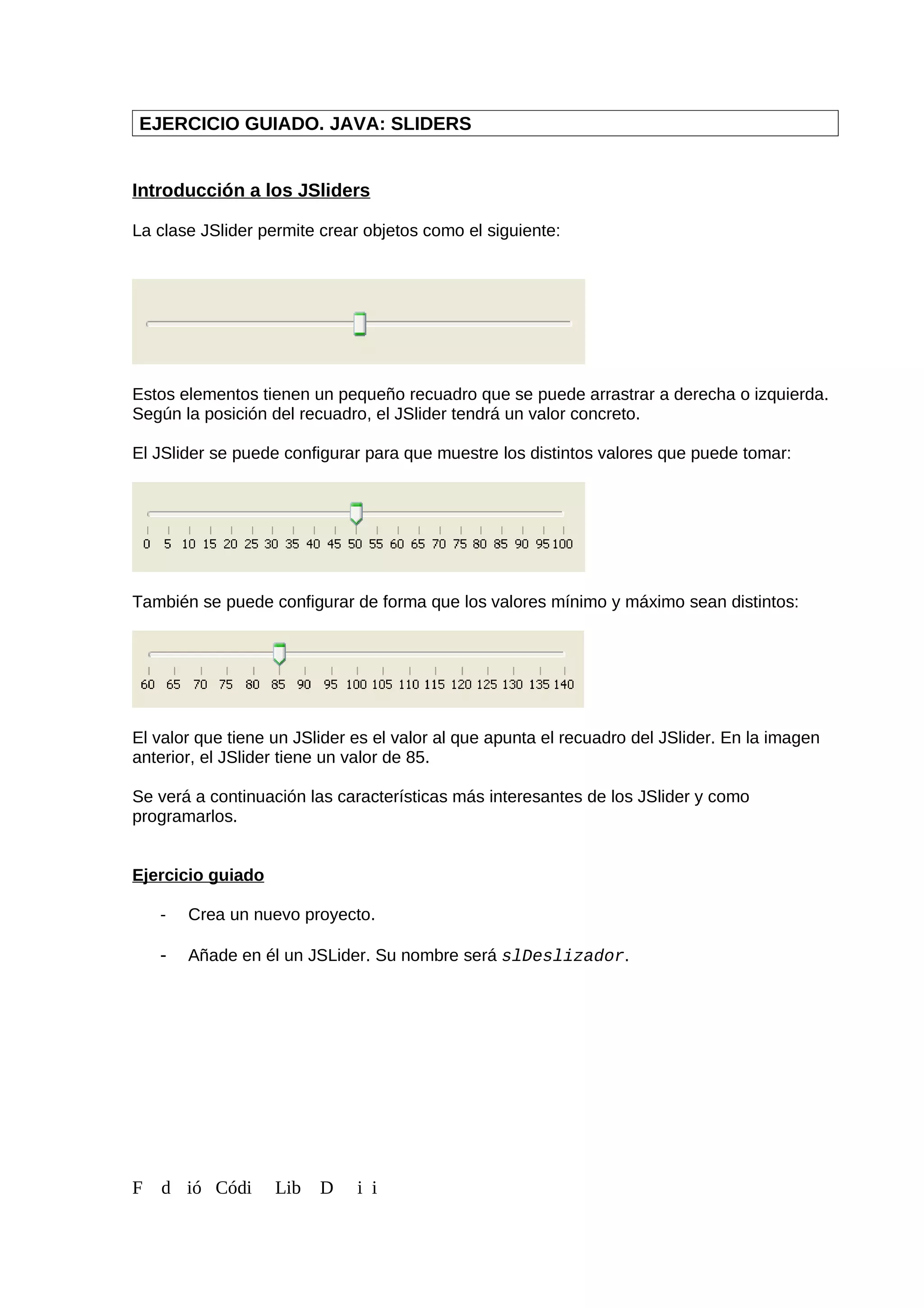 EJERCICIO GUIADO. JAVA: SLIDERS
Introducción a los JSliders
La clase JSlider permite crear objetos como el siguiente:
Estos elementos tienen un pequeño recuadro que se puede arrastrar a derecha o izquierda.
Según la posición del recuadro, el JSlider tendrá un valor concreto.
El JSlider se puede configurar para que muestre los distintos valores que puede tomar:
También se puede configurar de forma que los valores mínimo y máximo sean distintos:
El valor que tiene un JSlider es el valor al que apunta el recuadro del JSlider. En la imagen
anterior, el JSlider tiene un valor de 85.
Se verá a continuación las características más interesantes de los JSlider y como
programarlos.
Ejercicio guiado
- Crea un nuevo proyecto.
- Añade en él un JSLider. Su nombre será slDeslizador.
F d ió Códi Lib D i i
 