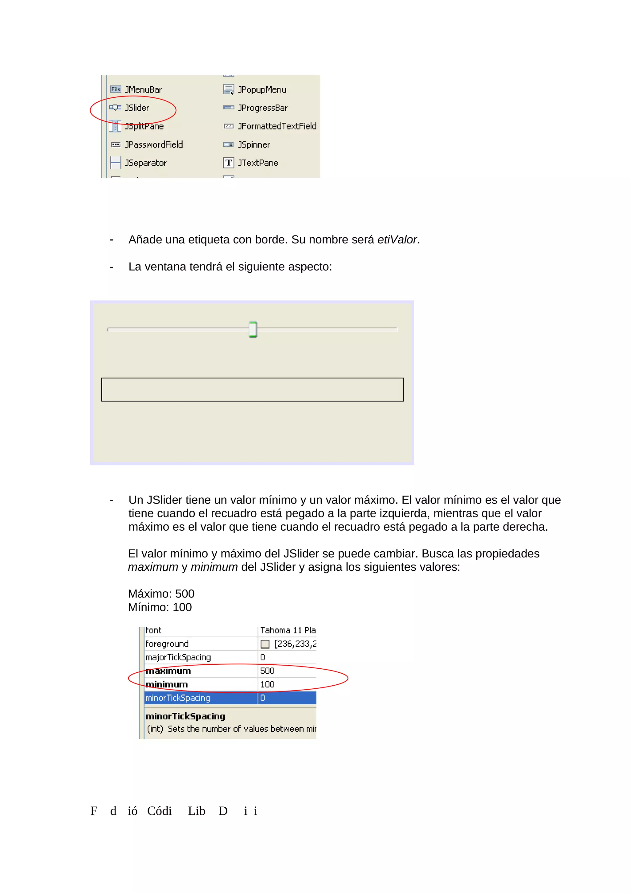- Añade una etiqueta con borde. Su nombre será etiValor.
- La ventana tendrá el siguiente aspecto:
- Un JSlider tiene un valor mínimo y un valor máximo. El valor mínimo es el valor que
tiene cuando el recuadro está pegado a la parte izquierda, mientras que el valor
máximo es el valor que tiene cuando el recuadro está pegado a la parte derecha.
El valor mínimo y máximo del JSlider se puede cambiar. Busca las propiedades
maximum y minimum del JSlider y asigna los siguientes valores:
Máximo: 500
Mínimo: 100
F d ió Códi Lib D i i
 