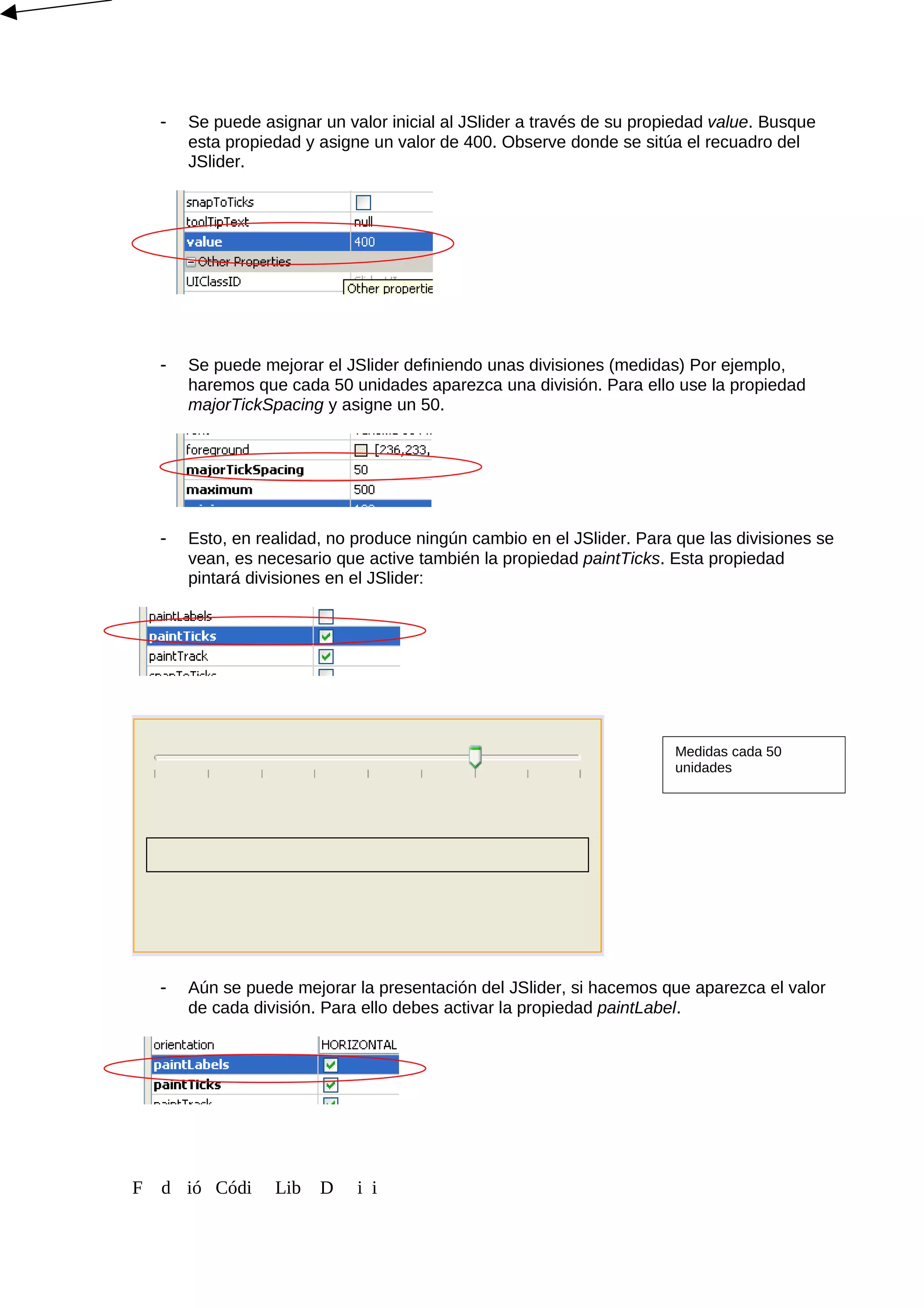 - Se puede asignar un valor inicial al JSlider a través de su propiedad value. Busque
esta propiedad y asigne un valor de 400. Observe donde se sitúa el recuadro del
JSlider.
- Se puede mejorar el JSlider definiendo unas divisiones (medidas) Por ejemplo,
haremos que cada 50 unidades aparezca una división. Para ello use la propiedad
majorTickSpacing y asigne un 50.
- Esto, en realidad, no produce ningún cambio en el JSlider. Para que las divisiones se
vean, es necesario que active también la propiedad paintTicks. Esta propiedad
pintará divisiones en el JSlider:
- Aún se puede mejorar la presentación del JSlider, si hacemos que aparezca el valor
de cada división. Para ello debes activar la propiedad paintLabel.
F d ió Códi Lib D i i
Medidas cada 50
unidades
 