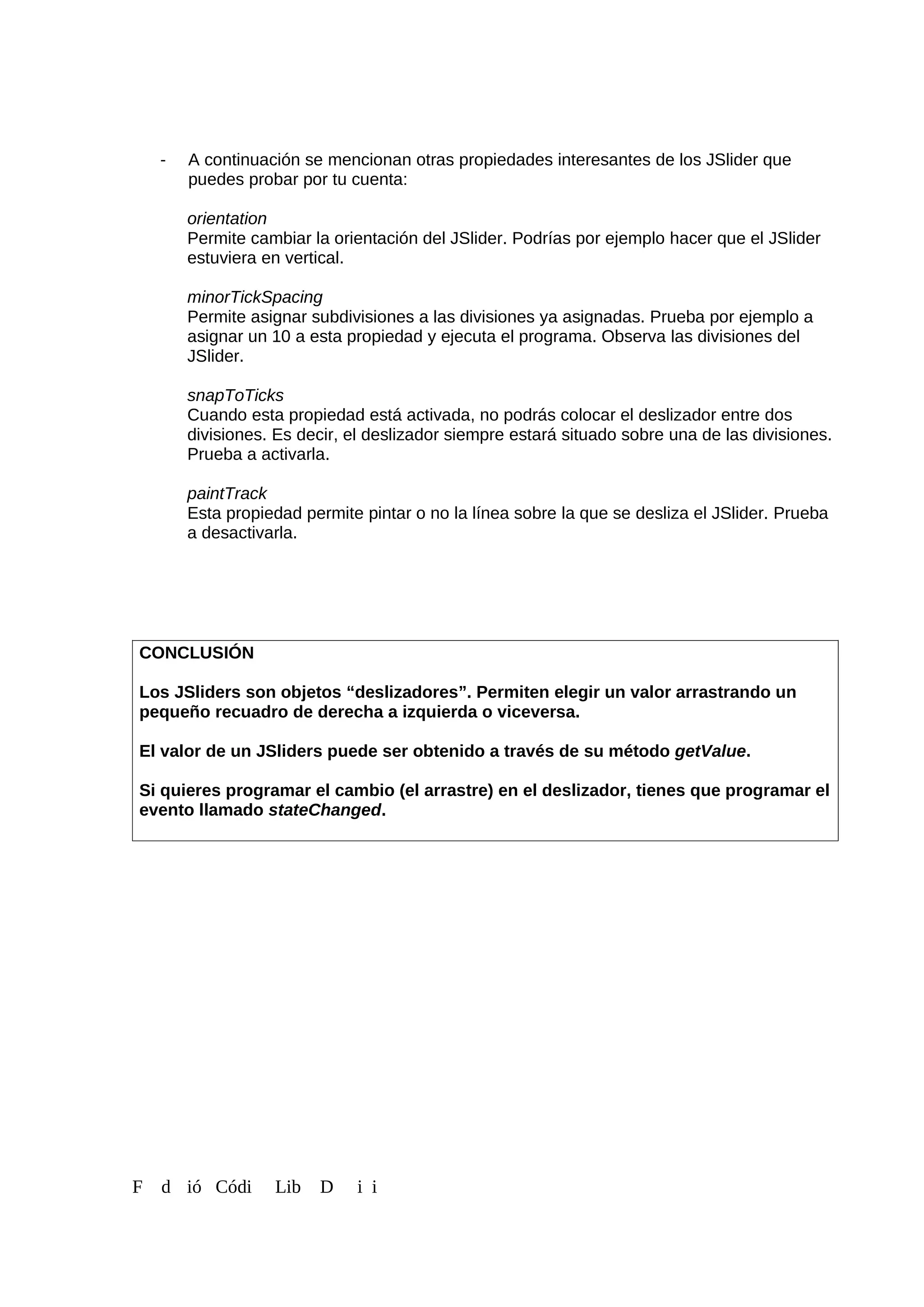 - A continuación se mencionan otras propiedades interesantes de los JSlider que
puedes probar por tu cuenta:
orientation
Permite cambiar la orientación del JSlider. Podrías por ejemplo hacer que el JSlider
estuviera en vertical.
minorTickSpacing
Permite asignar subdivisiones a las divisiones ya asignadas. Prueba por ejemplo a
asignar un 10 a esta propiedad y ejecuta el programa. Observa las divisiones del
JSlider.
snapToTicks
Cuando esta propiedad está activada, no podrás colocar el deslizador entre dos
divisiones. Es decir, el deslizador siempre estará situado sobre una de las divisiones.
Prueba a activarla.
paintTrack
Esta propiedad permite pintar o no la línea sobre la que se desliza el JSlider. Prueba
a desactivarla.
CONCLUSIÓN
Los JSliders son objetos “deslizadores”. Permiten elegir un valor arrastrando un
pequeño recuadro de derecha a izquierda o viceversa.
El valor de un JSliders puede ser obtenido a través de su método getValue.
Si quieres programar el cambio (el arrastre) en el deslizador, tienes que programar el
evento llamado stateChanged.
F d ió Códi Lib D i i
 