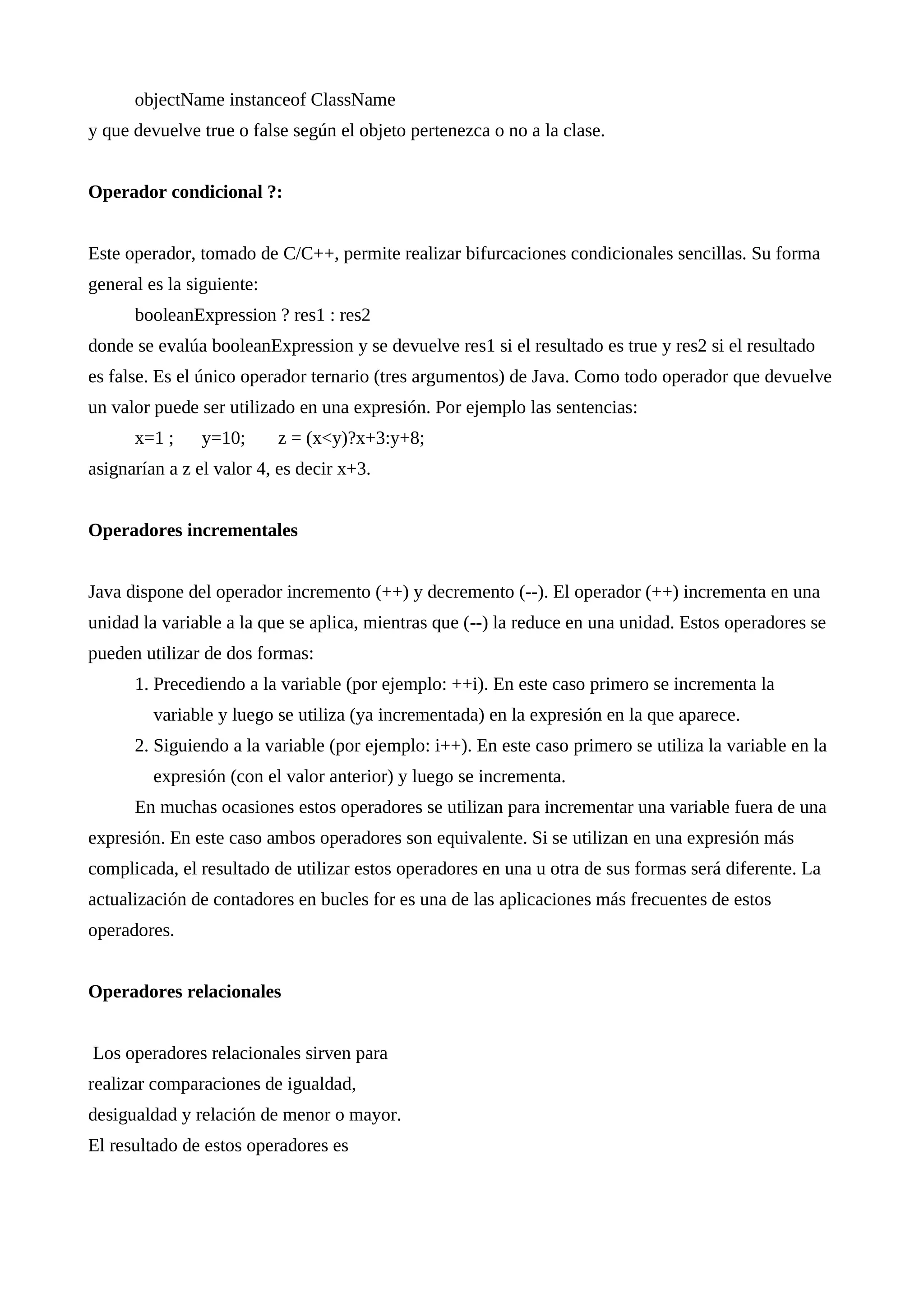 objectName instanceof ClassName
y que devuelve true o false según el objeto pertenezca o no a la clase.
Operador condicional ?:
Este operador, tomado de C/C++, permite realizar bifurcaciones condicionales sencillas. Su forma
general es la siguiente:
booleanExpression ? res1 : res2
donde se evalúa booleanExpression y se devuelve res1 si el resultado es true y res2 si el resultado
es false. Es el único operador ternario (tres argumentos) de Java. Como todo operador que devuelve
un valor puede ser utilizado en una expresión. Por ejemplo las sentencias:
x=1 ; y=10; z = (x<y)?x+3:y+8;
asignarían a z el valor 4, es decir x+3.
Operadores incrementales
Java dispone del operador incremento (++) y decremento (--). El operador (++) incrementa en una
unidad la variable a la que se aplica, mientras que (--) la reduce en una unidad. Estos operadores se
pueden utilizar de dos formas:
1. Precediendo a la variable (por ejemplo: ++i). En este caso primero se incrementa la
variable y luego se utiliza (ya incrementada) en la expresión en la que aparece.
2. Siguiendo a la variable (por ejemplo: i++). En este caso primero se utiliza la variable en la
expresión (con el valor anterior) y luego se incrementa.
En muchas ocasiones estos operadores se utilizan para incrementar una variable fuera de una
expresión. En este caso ambos operadores son equivalente. Si se utilizan en una expresión más
complicada, el resultado de utilizar estos operadores en una u otra de sus formas será diferente. La
actualización de contadores en bucles for es una de las aplicaciones más frecuentes de estos
operadores.
Operadores relacionales
Los operadores relacionales sirven para
realizar comparaciones de igualdad,
desigualdad y relación de menor o mayor.
El resultado de estos operadores es
 