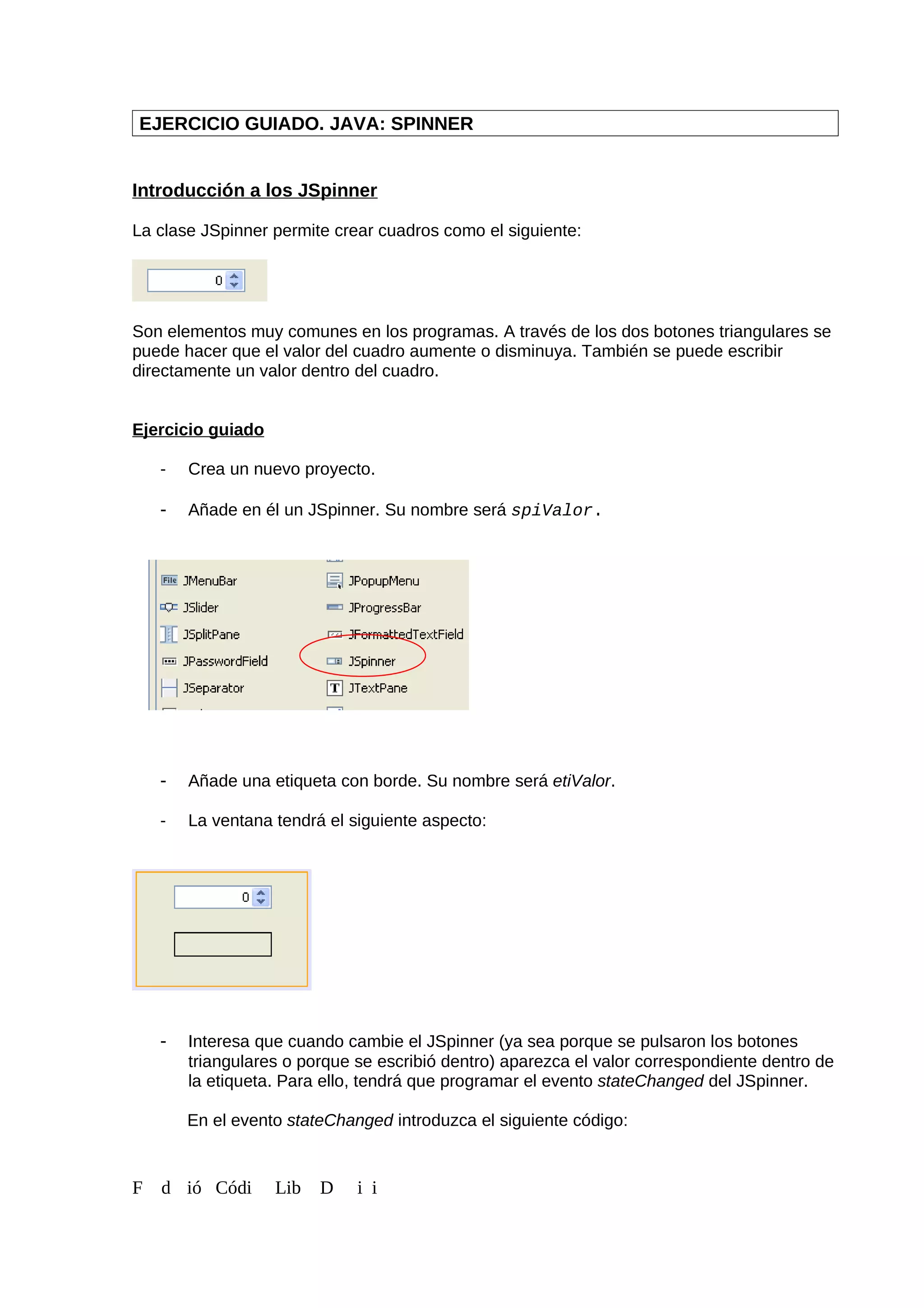 EJERCICIO GUIADO. JAVA: SPINNER
Introducción a los JSpinner
La clase JSpinner permite crear cuadros como el siguiente:
Son elementos muy comunes en los programas. A través de los dos botones triangulares se
puede hacer que el valor del cuadro aumente o disminuya. También se puede escribir
directamente un valor dentro del cuadro.
Ejercicio guiado
- Crea un nuevo proyecto.
- Añade en él un JSpinner. Su nombre será spiValor.
- Añade una etiqueta con borde. Su nombre será etiValor.
- La ventana tendrá el siguiente aspecto:
- Interesa que cuando cambie el JSpinner (ya sea porque se pulsaron los botones
triangulares o porque se escribió dentro) aparezca el valor correspondiente dentro de
la etiqueta. Para ello, tendrá que programar el evento stateChanged del JSpinner.
En el evento stateChanged introduzca el siguiente código:
F d ió Códi Lib D i i
 