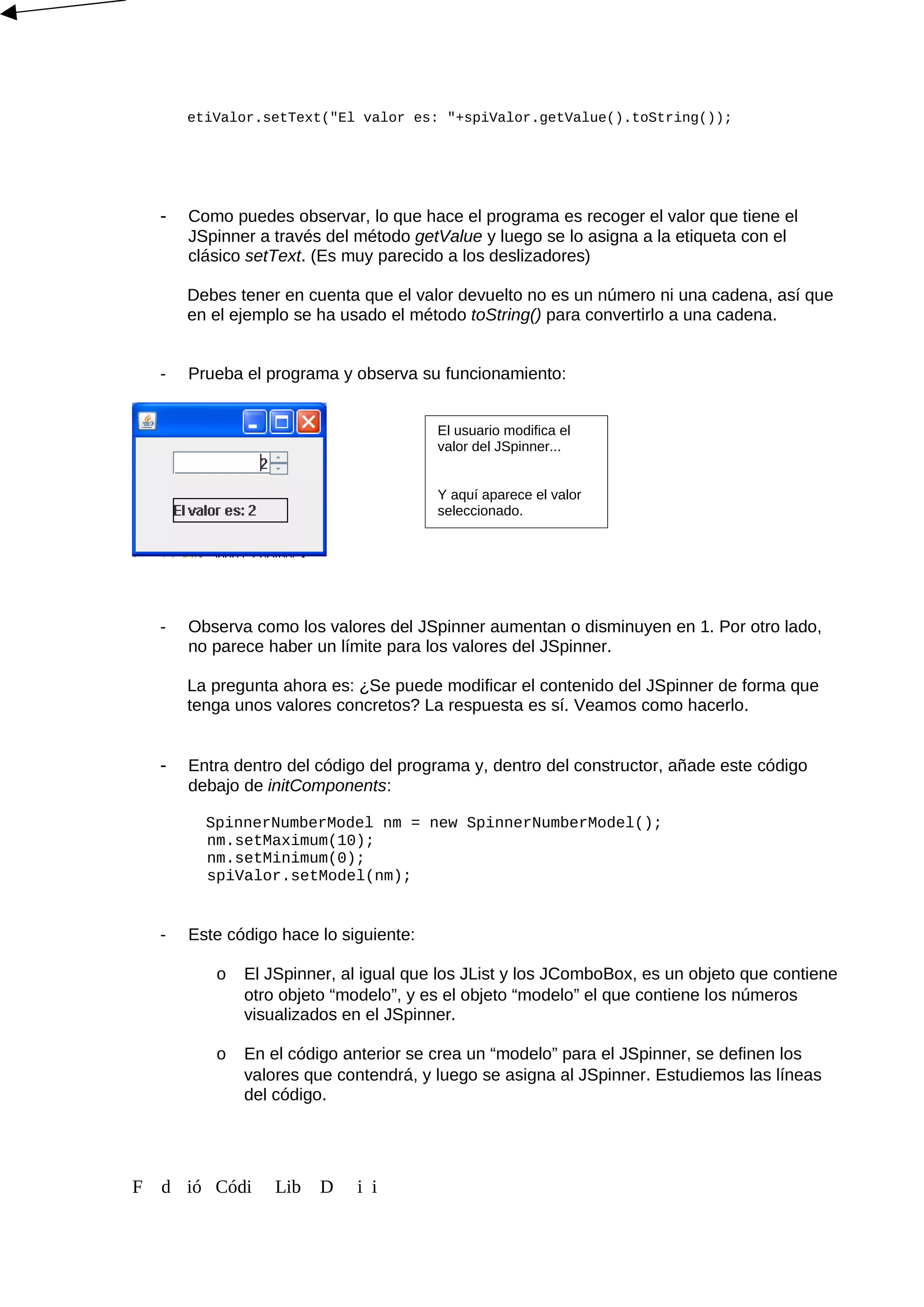 etiValor.setText("El valor es: "+spiValor.getValue().toString());
- Como puedes observar, lo que hace el programa es recoger el valor que tiene el
JSpinner a través del método getValue y luego se lo asigna a la etiqueta con el
clásico setText. (Es muy parecido a los deslizadores)
Debes tener en cuenta que el valor devuelto no es un número ni una cadena, así que
en el ejemplo se ha usado el método toString() para convertirlo a una cadena.
- Prueba el programa y observa su funcionamiento:
- Observa como los valores del JSpinner aumentan o disminuyen en 1. Por otro lado,
no parece haber un límite para los valores del JSpinner.
La pregunta ahora es: ¿Se puede modificar el contenido del JSpinner de forma que
tenga unos valores concretos? La respuesta es sí. Veamos como hacerlo.
- Entra dentro del código del programa y, dentro del constructor, añade este código
debajo de initComponents:
SpinnerNumberModel nm = new SpinnerNumberModel();
nm.setMaximum(10);
nm.setMinimum(0);
spiValor.setModel(nm);
- Este código hace lo siguiente:
o El JSpinner, al igual que los JList y los JComboBox, es un objeto que contiene
otro objeto “modelo”, y es el objeto “modelo” el que contiene los números
visualizados en el JSpinner.
o En el código anterior se crea un “modelo” para el JSpinner, se definen los
valores que contendrá, y luego se asigna al JSpinner. Estudiemos las líneas
del código.
F d ió Códi Lib D i i
El usuario modifica el
valor del JSpinner...
Y aquí aparece el valor
seleccionado.
 