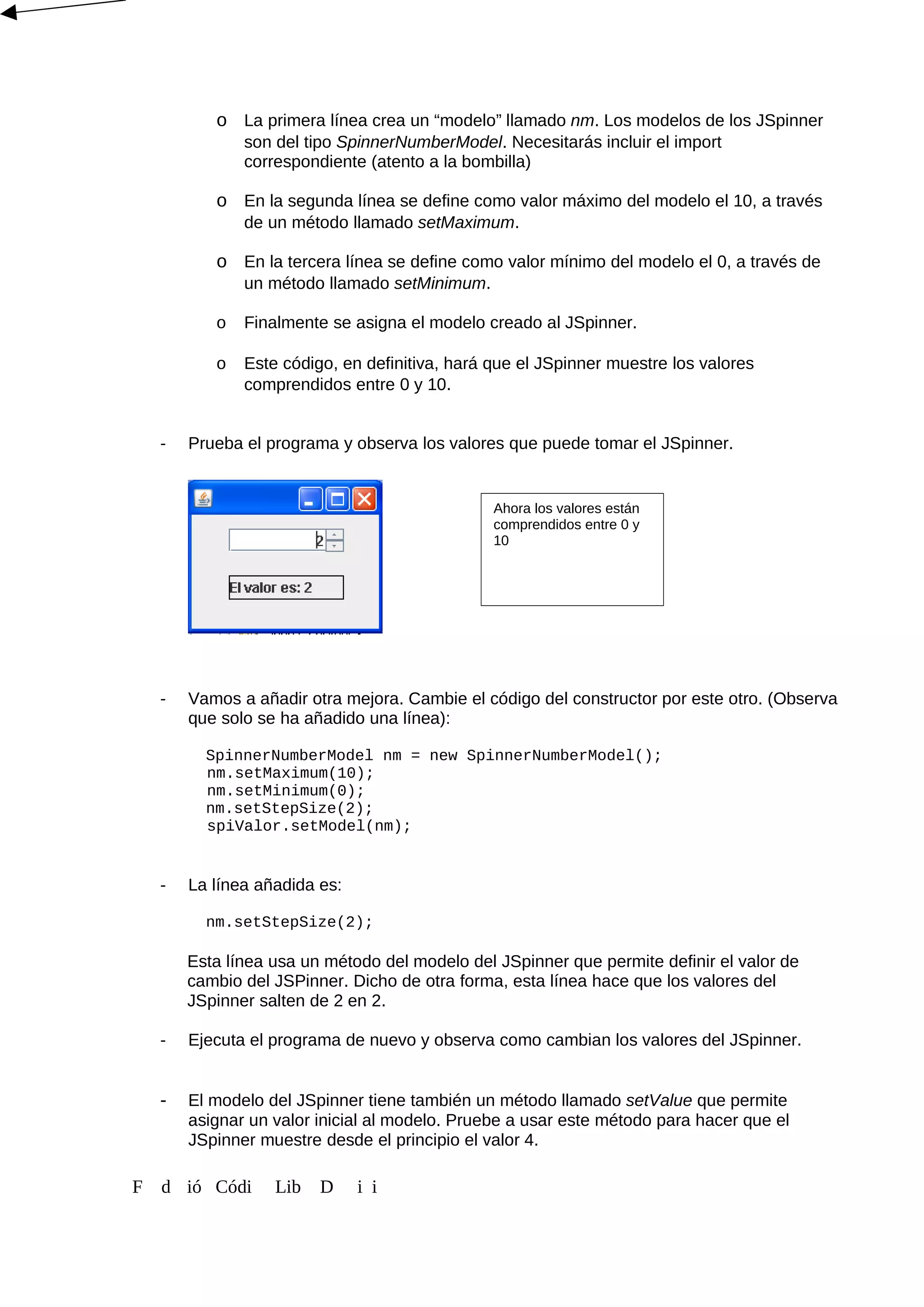 o La primera línea crea un “modelo” llamado nm. Los modelos de los JSpinner
son del tipo SpinnerNumberModel. Necesitarás incluir el import
correspondiente (atento a la bombilla)
o En la segunda línea se define como valor máximo del modelo el 10, a través
de un método llamado setMaximum.
o En la tercera línea se define como valor mínimo del modelo el 0, a través de
un método llamado setMinimum.
o Finalmente se asigna el modelo creado al JSpinner.
o Este código, en definitiva, hará que el JSpinner muestre los valores
comprendidos entre 0 y 10.
- Prueba el programa y observa los valores que puede tomar el JSpinner.
- Vamos a añadir otra mejora. Cambie el código del constructor por este otro. (Observa
que solo se ha añadido una línea):
SpinnerNumberModel nm = new SpinnerNumberModel();
nm.setMaximum(10);
nm.setMinimum(0);
nm.setStepSize(2);
spiValor.setModel(nm);
- La línea añadida es:
nm.setStepSize(2);
Esta línea usa un método del modelo del JSpinner que permite definir el valor de
cambio del JSPinner. Dicho de otra forma, esta línea hace que los valores del
JSpinner salten de 2 en 2.
- Ejecuta el programa de nuevo y observa como cambian los valores del JSpinner.
- El modelo del JSpinner tiene también un método llamado setValue que permite
asignar un valor inicial al modelo. Pruebe a usar este método para hacer que el
JSpinner muestre desde el principio el valor 4.
F d ió Códi Lib D i i
Ahora los valores están
comprendidos entre 0 y
10
 