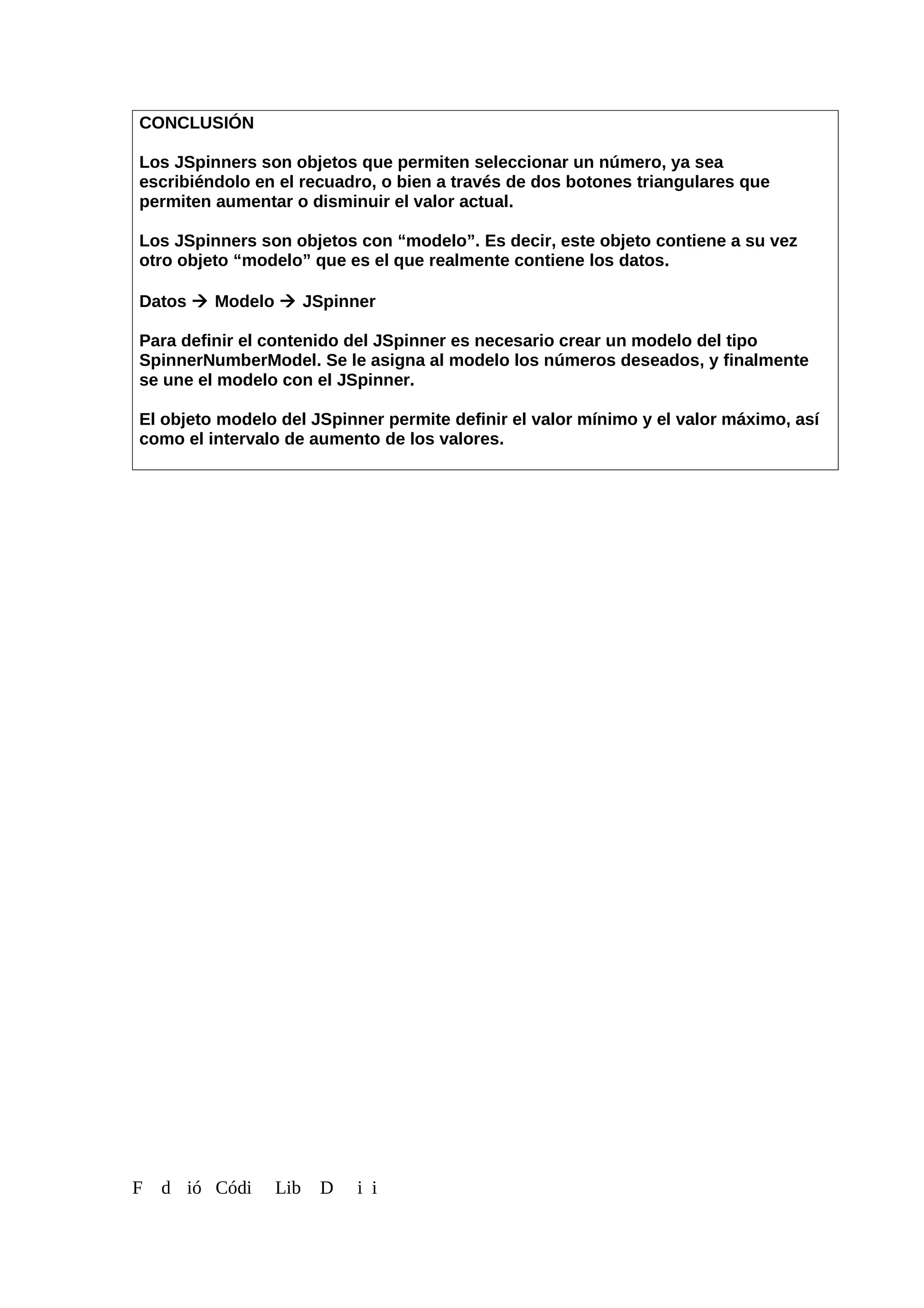 CONCLUSIÓN
Los JSpinners son objetos que permiten seleccionar un número, ya sea
escribiéndolo en el recuadro, o bien a través de dos botones triangulares que
permiten aumentar o disminuir el valor actual.
Los JSpinners son objetos con “modelo”. Es decir, este objeto contiene a su vez
otro objeto “modelo” que es el que realmente contiene los datos.
Datos  Modelo  JSpinner
Para definir el contenido del JSpinner es necesario crear un modelo del tipo
SpinnerNumberModel. Se le asigna al modelo los números deseados, y finalmente
se une el modelo con el JSpinner.
El objeto modelo del JSpinner permite definir el valor mínimo y el valor máximo, así
como el intervalo de aumento de los valores.
F d ió Códi Lib D i i
 
