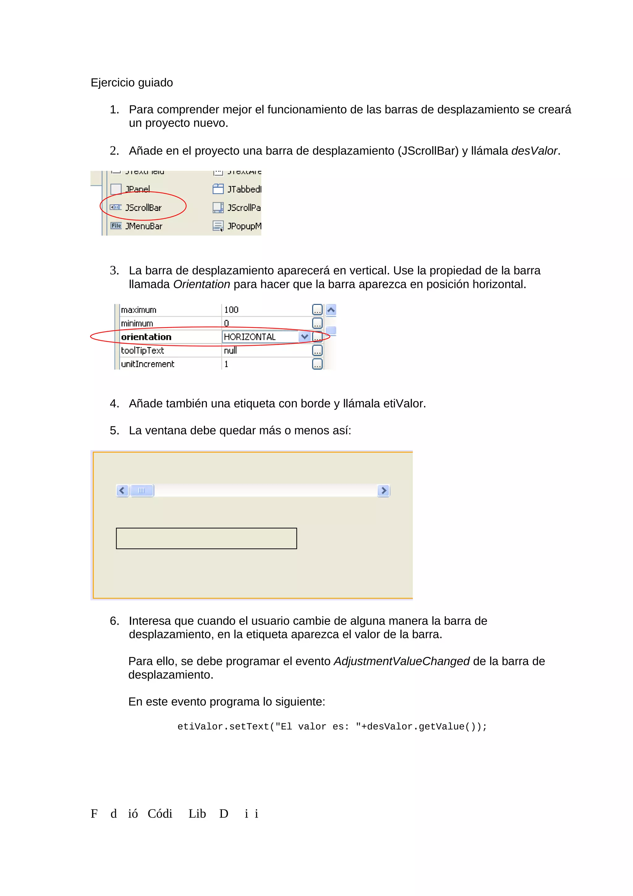 Ejercicio guiado
1. Para comprender mejor el funcionamiento de las barras de desplazamiento se creará
un proyecto nuevo.
2. Añade en el proyecto una barra de desplazamiento (JScrollBar) y llámala desValor.
3. La barra de desplazamiento aparecerá en vertical. Use la propiedad de la barra
llamada Orientation para hacer que la barra aparezca en posición horizontal.
4. Añade también una etiqueta con borde y llámala etiValor.
5. La ventana debe quedar más o menos así:
6. Interesa que cuando el usuario cambie de alguna manera la barra de
desplazamiento, en la etiqueta aparezca el valor de la barra.
Para ello, se debe programar el evento AdjustmentValueChanged de la barra de
desplazamiento.
En este evento programa lo siguiente:
etiValor.setText("El valor es: "+desValor.getValue());
F d ió Códi Lib D i i
 