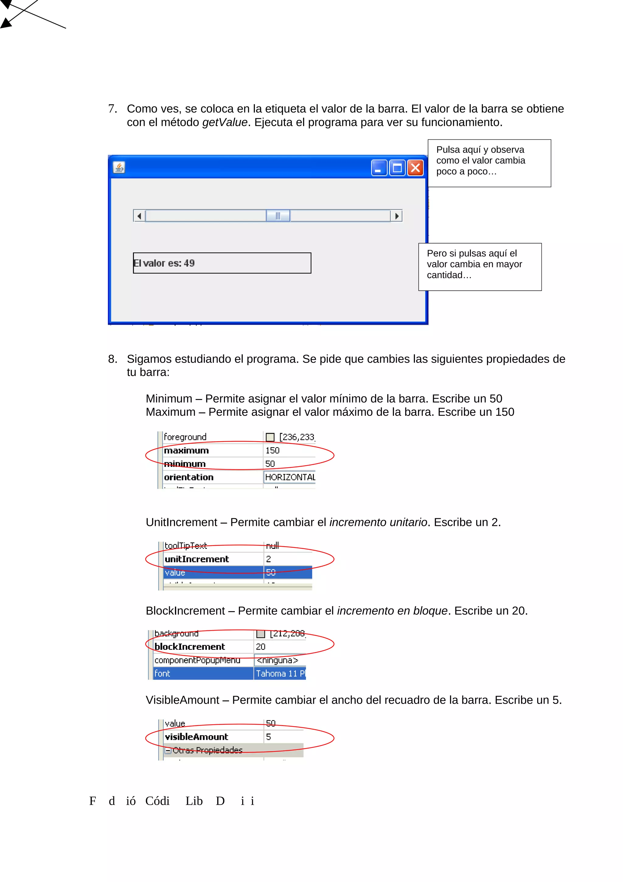 7. Como ves, se coloca en la etiqueta el valor de la barra. El valor de la barra se obtiene
con el método getValue. Ejecuta el programa para ver su funcionamiento.
8. Sigamos estudiando el programa. Se pide que cambies las siguientes propiedades de
tu barra:
Minimum – Permite asignar el valor mínimo de la barra. Escribe un 50
Maximum – Permite asignar el valor máximo de la barra. Escribe un 150
UnitIncrement – Permite cambiar el incremento unitario. Escribe un 2.
BlockIncrement – Permite cambiar el incremento en bloque. Escribe un 20.
VisibleAmount – Permite cambiar el ancho del recuadro de la barra. Escribe un 5.
F d ió Códi Lib D i i
Pulsa aquí y observa
como el valor cambia
poco a poco…
Pero si pulsas aquí el
valor cambia en mayor
cantidad…
 