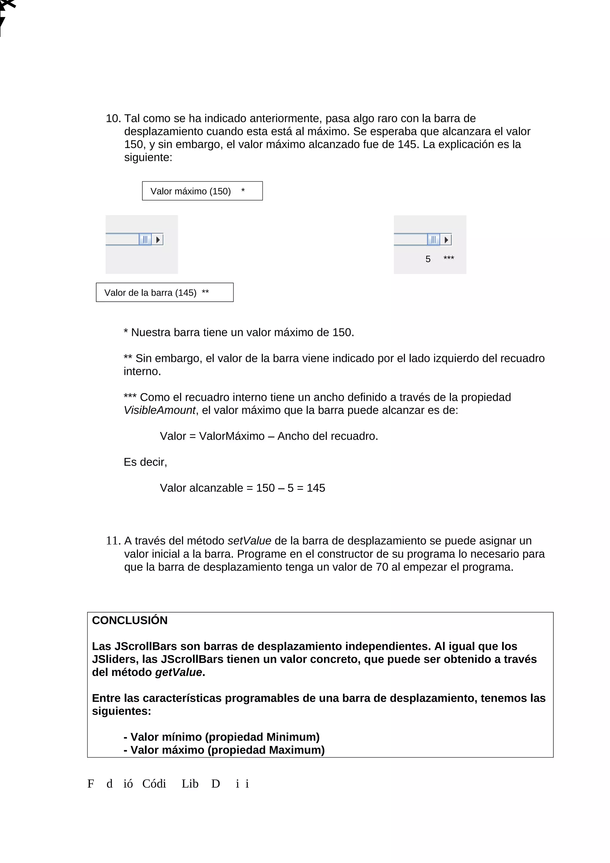 10. Tal como se ha indicado anteriormente, pasa algo raro con la barra de
desplazamiento cuando esta está al máximo. Se esperaba que alcanzara el valor
150, y sin embargo, el valor máximo alcanzado fue de 145. La explicación es la
siguiente:
* Nuestra barra tiene un valor máximo de 150.
** Sin embargo, el valor de la barra viene indicado por el lado izquierdo del recuadro
interno.
*** Como el recuadro interno tiene un ancho definido a través de la propiedad
VisibleAmount, el valor máximo que la barra puede alcanzar es de:
Valor = ValorMáximo – Ancho del recuadro.
Es decir,
Valor alcanzable = 150 – 5 = 145
11. A través del método setValue de la barra de desplazamiento se puede asignar un
valor inicial a la barra. Programe en el constructor de su programa lo necesario para
que la barra de desplazamiento tenga un valor de 70 al empezar el programa.
CONCLUSIÓN
Las JScrollBars son barras de desplazamiento independientes. Al igual que los
JSliders, las JScrollBars tienen un valor concreto, que puede ser obtenido a través
del método getValue.
Entre las características programables de una barra de desplazamiento, tenemos las
siguientes:
- Valor mínimo (propiedad Minimum)
- Valor máximo (propiedad Maximum)
F d ió Códi Lib D i i
Valor máximo (150) *
Valor de la barra (145) **
5 ***
 