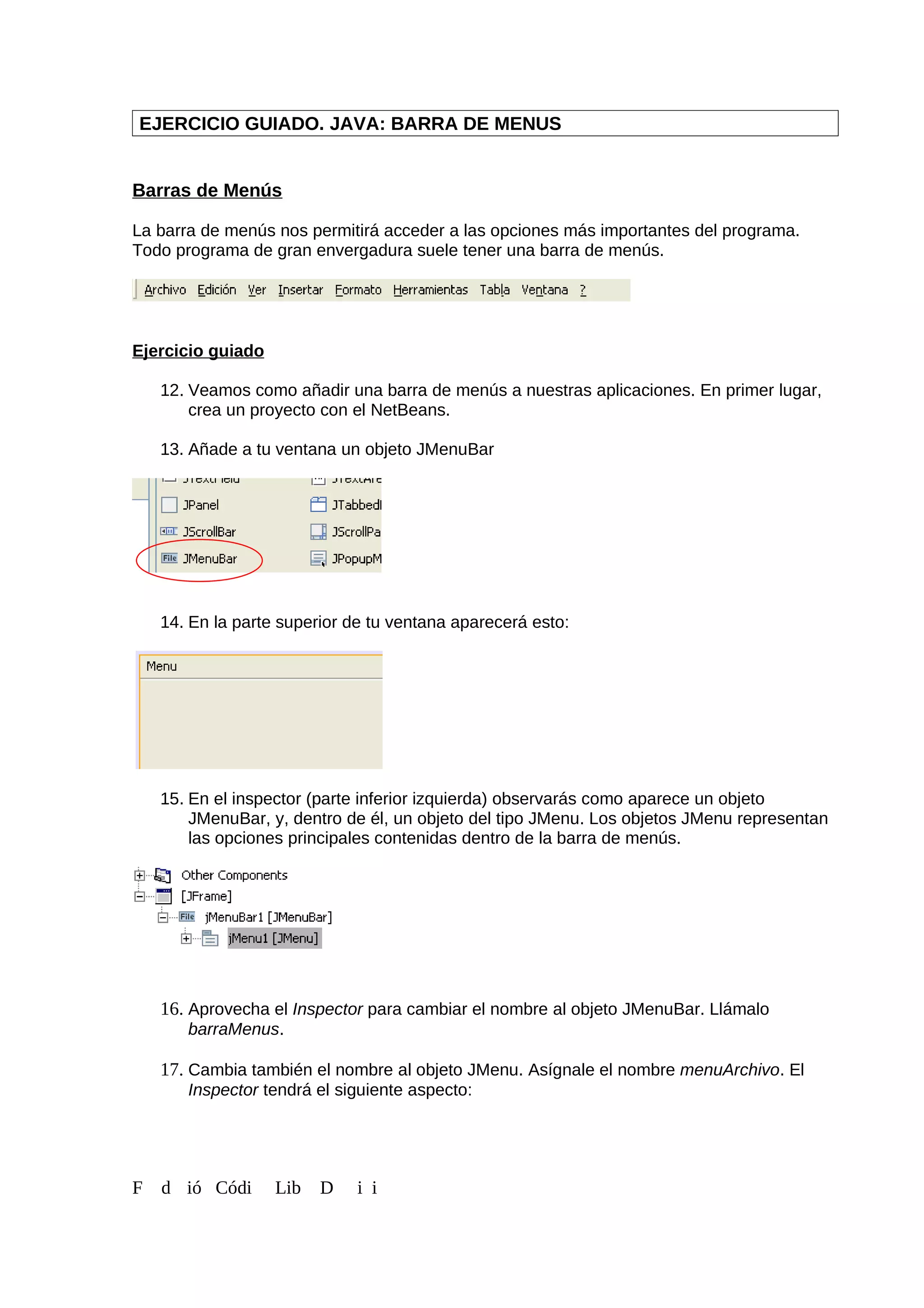 EJERCICIO GUIADO. JAVA: BARRA DE MENUS
Barras de Menús
La barra de menús nos permitirá acceder a las opciones más importantes del programa.
Todo programa de gran envergadura suele tener una barra de menús.
Ejercicio guiado
12. Veamos como añadir una barra de menús a nuestras aplicaciones. En primer lugar,
crea un proyecto con el NetBeans.
13. Añade a tu ventana un objeto JMenuBar
14. En la parte superior de tu ventana aparecerá esto:
15. En el inspector (parte inferior izquierda) observarás como aparece un objeto
JMenuBar, y, dentro de él, un objeto del tipo JMenu. Los objetos JMenu representan
las opciones principales contenidas dentro de la barra de menús.
16. Aprovecha el Inspector para cambiar el nombre al objeto JMenuBar. Llámalo
barraMenus.
17. Cambia también el nombre al objeto JMenu. Asígnale el nombre menuArchivo. El
Inspector tendrá el siguiente aspecto:
F d ió Códi Lib D i i
 