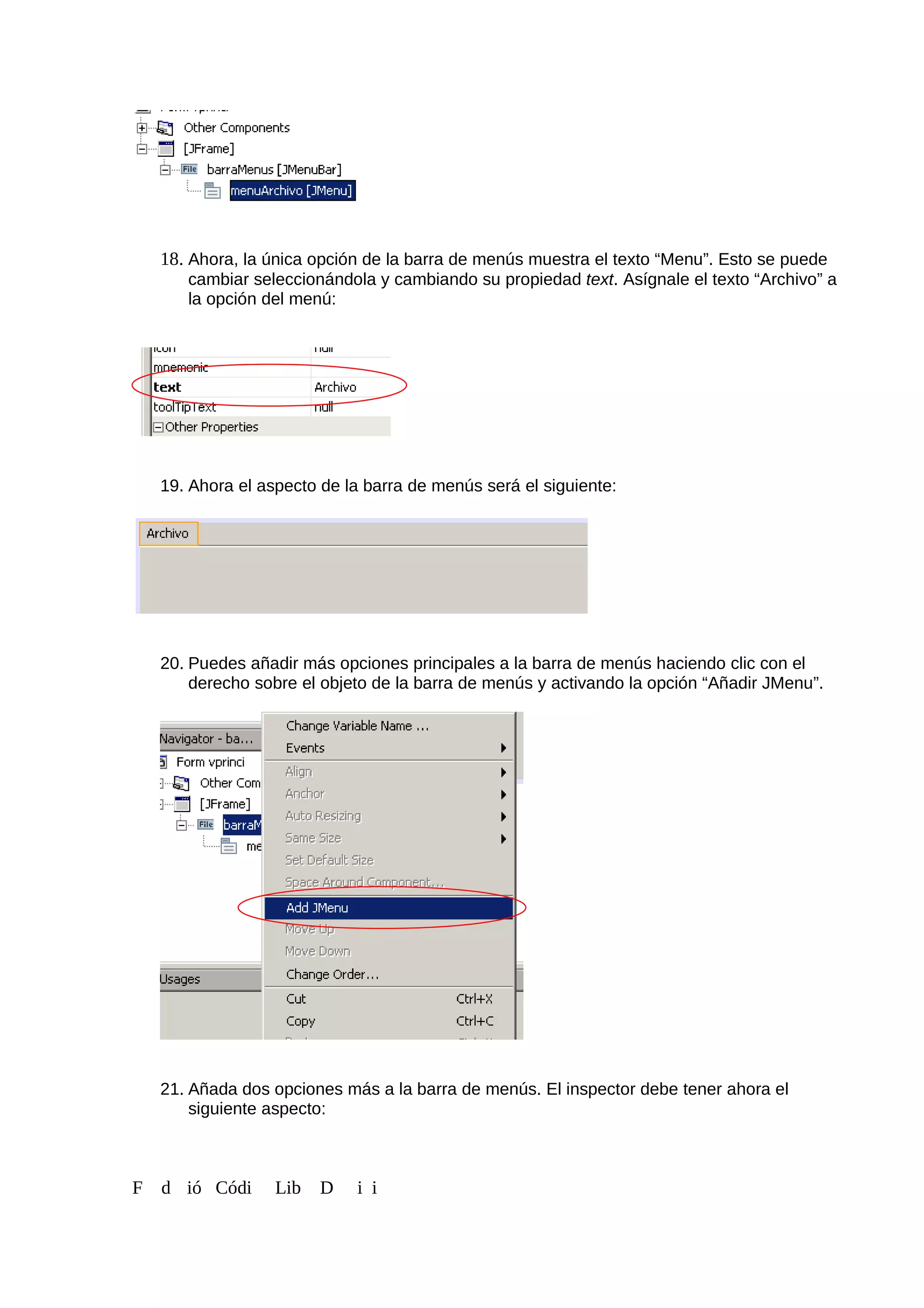 18. Ahora, la única opción de la barra de menús muestra el texto “Menu”. Esto se puede
cambiar seleccionándola y cambiando su propiedad text. Asígnale el texto “Archivo” a
la opción del menú:
19. Ahora el aspecto de la barra de menús será el siguiente:
20. Puedes añadir más opciones principales a la barra de menús haciendo clic con el
derecho sobre el objeto de la barra de menús y activando la opción “Añadir JMenu”.
21. Añada dos opciones más a la barra de menús. El inspector debe tener ahora el
siguiente aspecto:
F d ió Códi Lib D i i
 