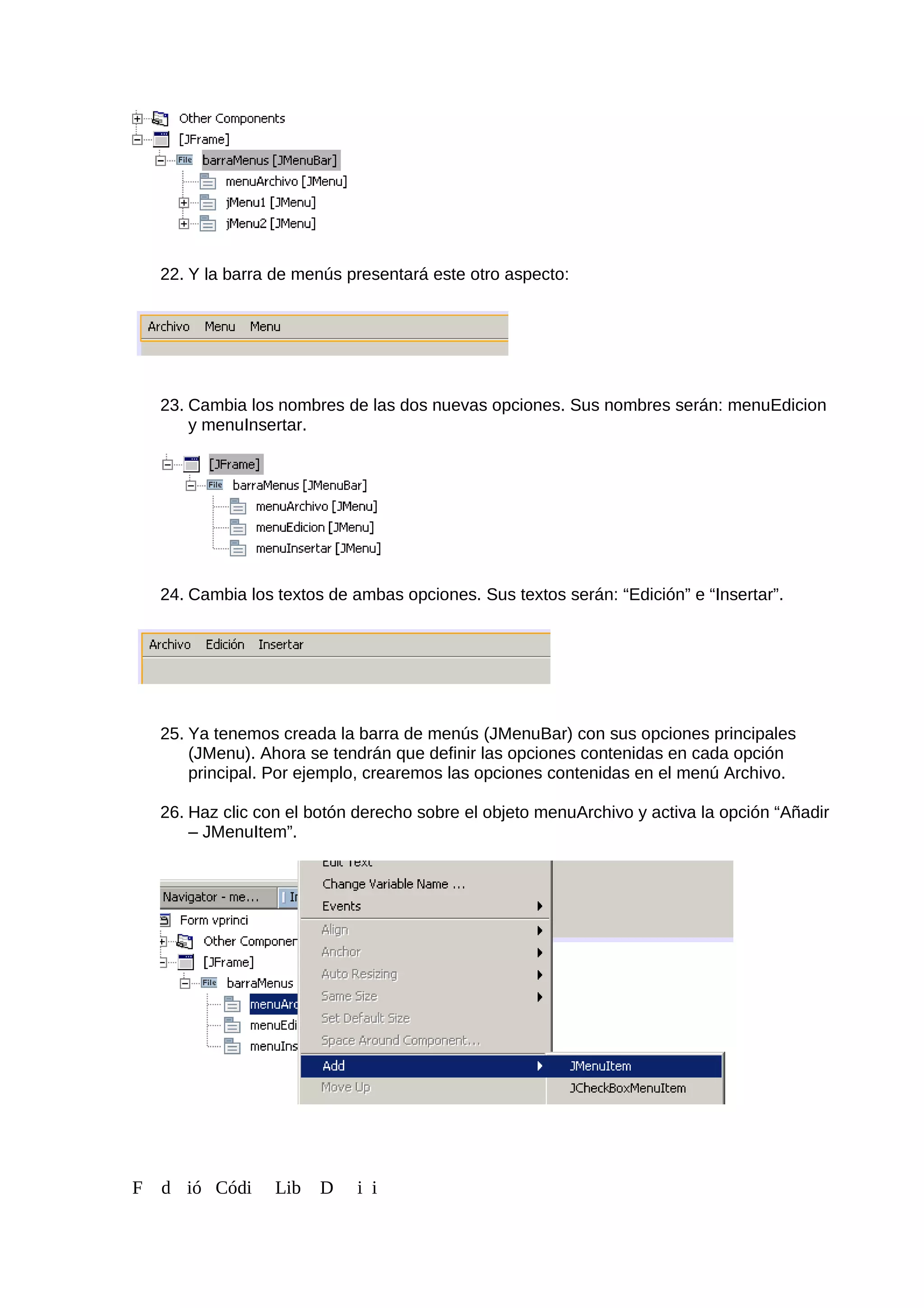 22. Y la barra de menús presentará este otro aspecto:
23. Cambia los nombres de las dos nuevas opciones. Sus nombres serán: menuEdicion
y menuInsertar.
24. Cambia los textos de ambas opciones. Sus textos serán: “Edición” e “Insertar”.
25. Ya tenemos creada la barra de menús (JMenuBar) con sus opciones principales
(JMenu). Ahora se tendrán que definir las opciones contenidas en cada opción
principal. Por ejemplo, crearemos las opciones contenidas en el menú Archivo.
26. Haz clic con el botón derecho sobre el objeto menuArchivo y activa la opción “Añadir
– JMenuItem”.
F d ió Códi Lib D i i
 