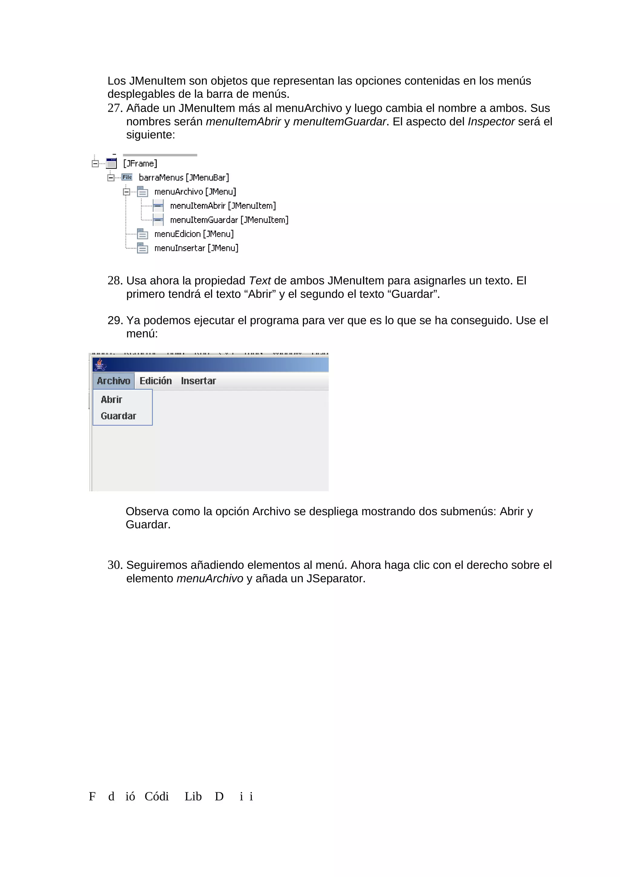 Los JMenuItem son objetos que representan las opciones contenidas en los menús
desplegables de la barra de menús.
27. Añade un JMenuItem más al menuArchivo y luego cambia el nombre a ambos. Sus
nombres serán menuItemAbrir y menuItemGuardar. El aspecto del Inspector será el
siguiente:
28. Usa ahora la propiedad Text de ambos JMenuItem para asignarles un texto. El
primero tendrá el texto “Abrir” y el segundo el texto “Guardar”.
29. Ya podemos ejecutar el programa para ver que es lo que se ha conseguido. Use el
menú:
Observa como la opción Archivo se despliega mostrando dos submenús: Abrir y
Guardar.
30. Seguiremos añadiendo elementos al menú. Ahora haga clic con el derecho sobre el
elemento menuArchivo y añada un JSeparator.
F d ió Códi Lib D i i
 