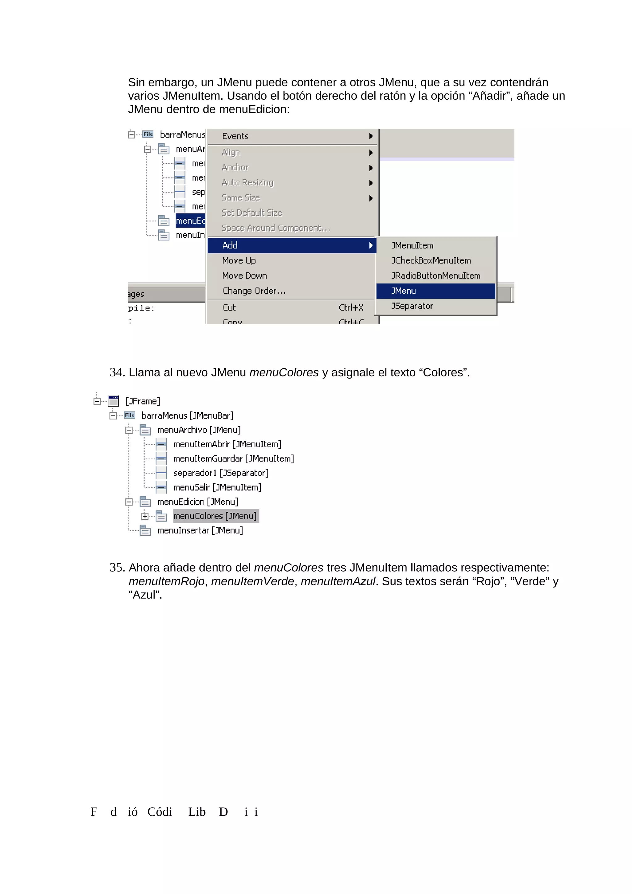 Sin embargo, un JMenu puede contener a otros JMenu, que a su vez contendrán
varios JMenuItem. Usando el botón derecho del ratón y la opción “Añadir”, añade un
JMenu dentro de menuEdicion:
34. Llama al nuevo JMenu menuColores y asignale el texto “Colores”.
35. Ahora añade dentro del menuColores tres JMenuItem llamados respectivamente:
menuItemRojo, menuItemVerde, menuItemAzul. Sus textos serán “Rojo”, “Verde” y
“Azul”.
F d ió Códi Lib D i i
 