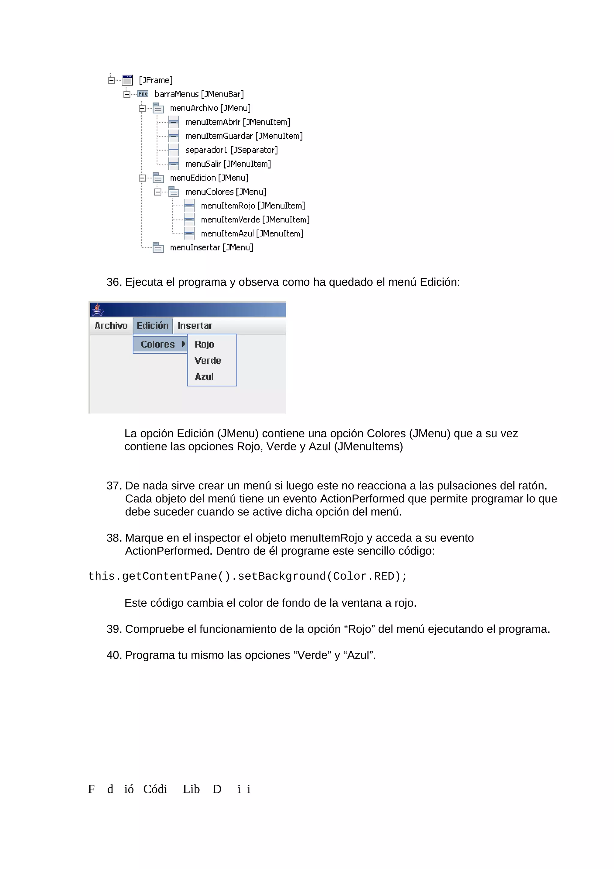 36. Ejecuta el programa y observa como ha quedado el menú Edición:
La opción Edición (JMenu) contiene una opción Colores (JMenu) que a su vez
contiene las opciones Rojo, Verde y Azul (JMenuItems)
37. De nada sirve crear un menú si luego este no reacciona a las pulsaciones del ratón.
Cada objeto del menú tiene un evento ActionPerformed que permite programar lo que
debe suceder cuando se active dicha opción del menú.
38. Marque en el inspector el objeto menuItemRojo y acceda a su evento
ActionPerformed. Dentro de él programe este sencillo código:
this.getContentPane().setBackground(Color.RED);
Este código cambia el color de fondo de la ventana a rojo.
39. Compruebe el funcionamiento de la opción “Rojo” del menú ejecutando el programa.
40. Programa tu mismo las opciones “Verde” y “Azul”.
F d ió Códi Lib D i i
 