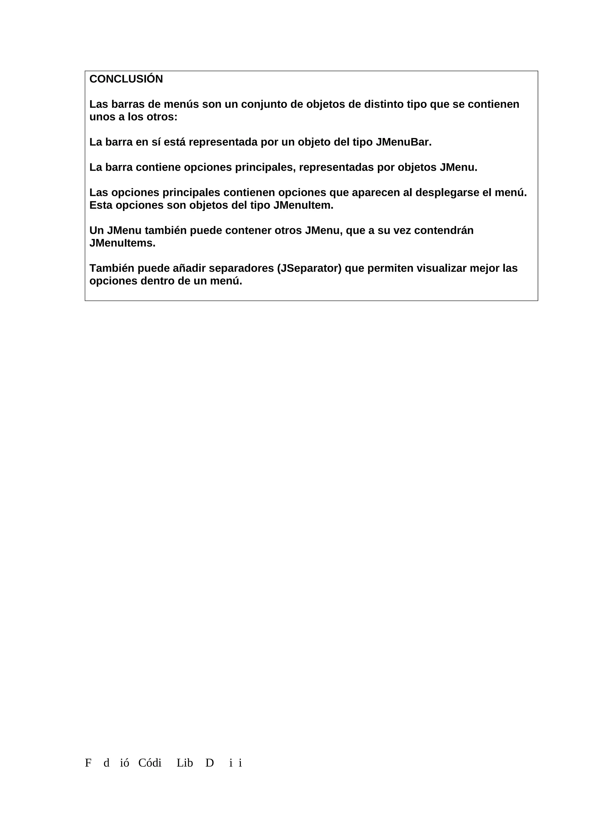 CONCLUSIÓN
Las barras de menús son un conjunto de objetos de distinto tipo que se contienen
unos a los otros:
La barra en sí está representada por un objeto del tipo JMenuBar.
La barra contiene opciones principales, representadas por objetos JMenu.
Las opciones principales contienen opciones que aparecen al desplegarse el menú.
Esta opciones son objetos del tipo JMenuItem.
Un JMenu también puede contener otros JMenu, que a su vez contendrán
JMenuItems.
También puede añadir separadores (JSeparator) que permiten visualizar mejor las
opciones dentro de un menú.
F d ió Códi Lib D i i
 
