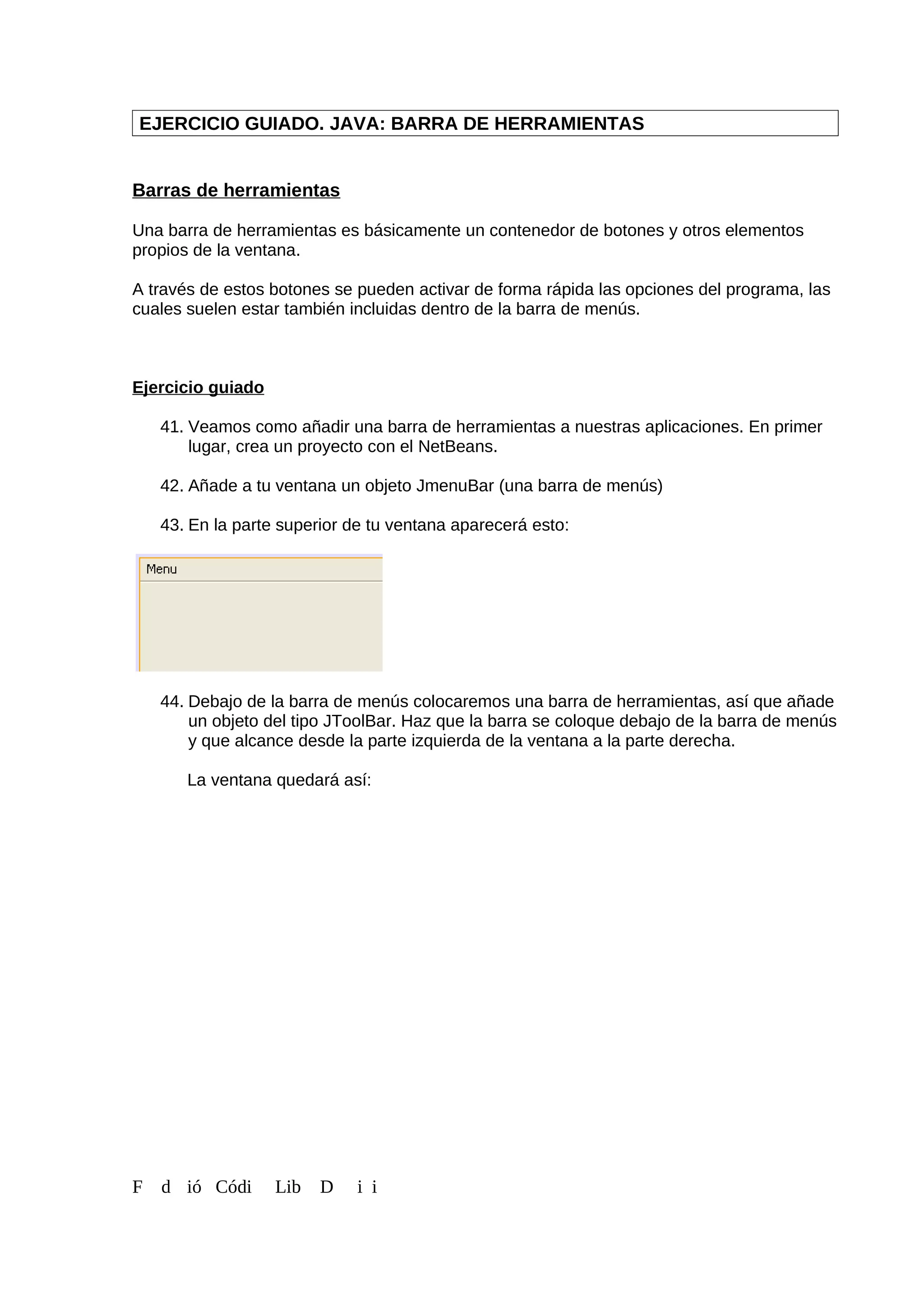 EJERCICIO GUIADO. JAVA: BARRA DE HERRAMIENTAS
Barras de herramientas
Una barra de herramientas es básicamente un contenedor de botones y otros elementos
propios de la ventana.
A través de estos botones se pueden activar de forma rápida las opciones del programa, las
cuales suelen estar también incluidas dentro de la barra de menús.
Ejercicio guiado
41. Veamos como añadir una barra de herramientas a nuestras aplicaciones. En primer
lugar, crea un proyecto con el NetBeans.
42. Añade a tu ventana un objeto JmenuBar (una barra de menús)
43. En la parte superior de tu ventana aparecerá esto:
44. Debajo de la barra de menús colocaremos una barra de herramientas, así que añade
un objeto del tipo JToolBar. Haz que la barra se coloque debajo de la barra de menús
y que alcance desde la parte izquierda de la ventana a la parte derecha.
La ventana quedará así:
F d ió Códi Lib D i i
 