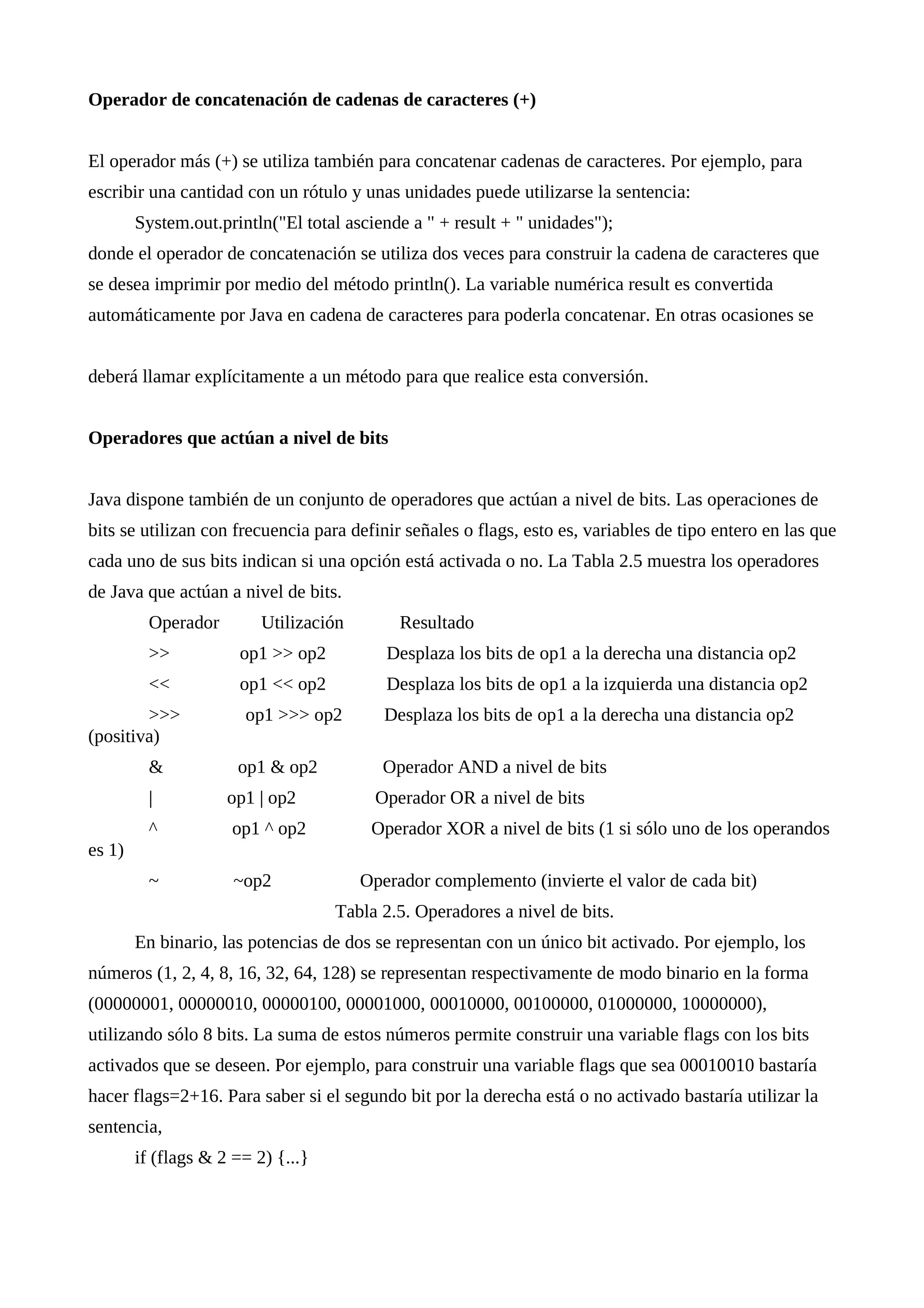 Operador de concatenación de cadenas de caracteres (+)
El operador más (+) se utiliza también para concatenar cadenas de caracteres. Por ejemplo, para
escribir una cantidad con un rótulo y unas unidades puede utilizarse la sentencia:
System.out.println("El total asciende a " + result + " unidades");
donde el operador de concatenación se utiliza dos veces para construir la cadena de caracteres que
se desea imprimir por medio del método println(). La variable numérica result es convertida
automáticamente por Java en cadena de caracteres para poderla concatenar. En otras ocasiones se
deberá llamar explícitamente a un método para que realice esta conversión.
Operadores que actúan a nivel de bits
Java dispone también de un conjunto de operadores que actúan a nivel de bits. Las operaciones de
bits se utilizan con frecuencia para definir señales o flags, esto es, variables de tipo entero en las que
cada uno de sus bits indican si una opción está activada o no. La Tabla 2.5 muestra los operadores
de Java que actúan a nivel de bits.
Operador Utilización Resultado
>> op1 >> op2 Desplaza los bits de op1 a la derecha una distancia op2
<< op1 << op2 Desplaza los bits de op1 a la izquierda una distancia op2
>>> op1 >>> op2 Desplaza los bits de op1 a la derecha una distancia op2
(positiva)
& op1 & op2 Operador AND a nivel de bits
| op1 | op2 Operador OR a nivel de bits
^ op1 ^ op2 Operador XOR a nivel de bits (1 si sólo uno de los operandos
es 1)
~ ~op2 Operador complemento (invierte el valor de cada bit)
Tabla 2.5. Operadores a nivel de bits.
En binario, las potencias de dos se representan con un único bit activado. Por ejemplo, los
números (1, 2, 4, 8, 16, 32, 64, 128) se representan respectivamente de modo binario en la forma
(00000001, 00000010, 00000100, 00001000, 00010000, 00100000, 01000000, 10000000),
utilizando sólo 8 bits. La suma de estos números permite construir una variable flags con los bits
activados que se deseen. Por ejemplo, para construir una variable flags que sea 00010010 bastaría
hacer flags=2+16. Para saber si el segundo bit por la derecha está o no activado bastaría utilizar la
sentencia,
if (flags & 2 == 2) {...}
 