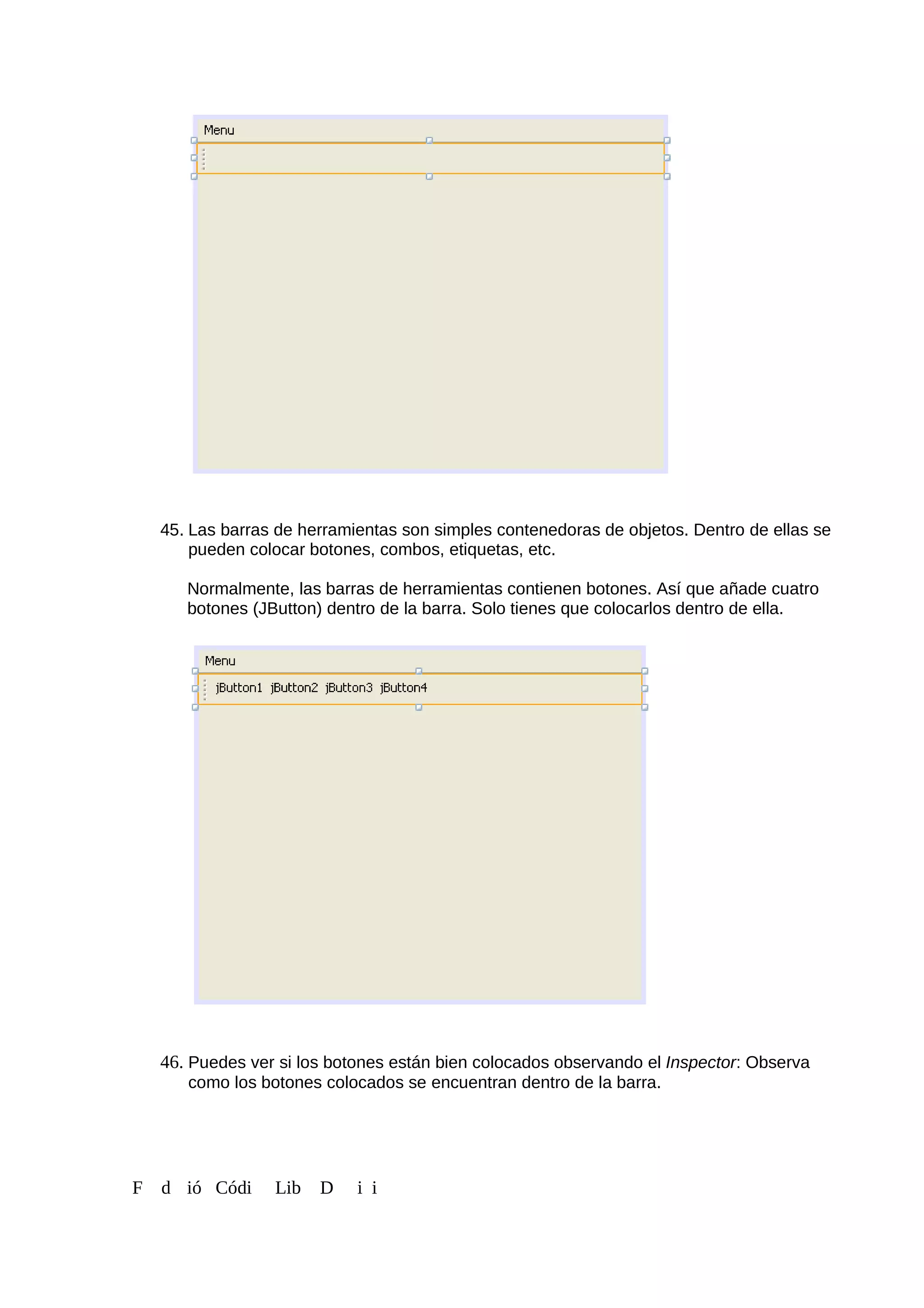 45. Las barras de herramientas son simples contenedoras de objetos. Dentro de ellas se
pueden colocar botones, combos, etiquetas, etc.
Normalmente, las barras de herramientas contienen botones. Así que añade cuatro
botones (JButton) dentro de la barra. Solo tienes que colocarlos dentro de ella.
46. Puedes ver si los botones están bien colocados observando el Inspector: Observa
como los botones colocados se encuentran dentro de la barra.
F d ió Códi Lib D i i
 