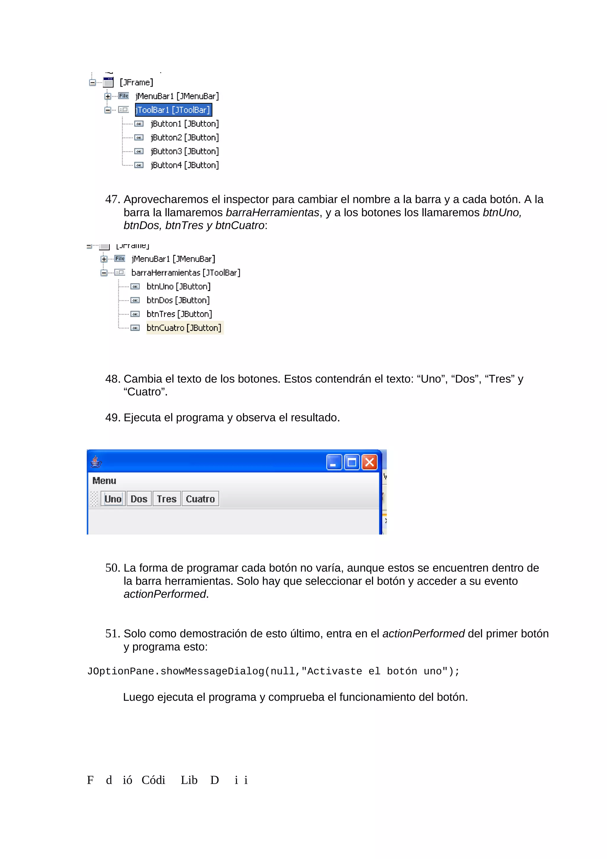 47. Aprovecharemos el inspector para cambiar el nombre a la barra y a cada botón. A la
barra la llamaremos barraHerramientas, y a los botones los llamaremos btnUno,
btnDos, btnTres y btnCuatro:
48. Cambia el texto de los botones. Estos contendrán el texto: “Uno”, “Dos”, “Tres” y
“Cuatro”.
49. Ejecuta el programa y observa el resultado.
50. La forma de programar cada botón no varía, aunque estos se encuentren dentro de
la barra herramientas. Solo hay que seleccionar el botón y acceder a su evento
actionPerformed.
51. Solo como demostración de esto último, entra en el actionPerformed del primer botón
y programa esto:
JOptionPane.showMessageDialog(null,"Activaste el botón uno");
Luego ejecuta el programa y comprueba el funcionamiento del botón.
F d ió Códi Lib D i i
 