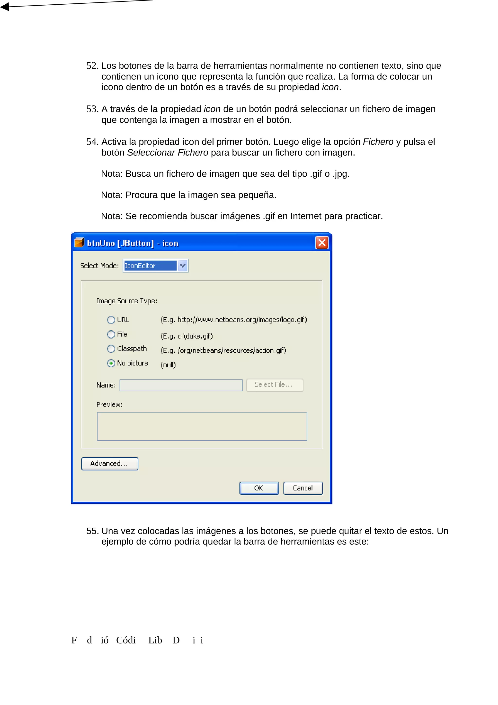 52. Los botones de la barra de herramientas normalmente no contienen texto, sino que
contienen un icono que representa la función que realiza. La forma de colocar un
icono dentro de un botón es a través de su propiedad icon.
53. A través de la propiedad icon de un botón podrá seleccionar un fichero de imagen
que contenga la imagen a mostrar en el botón.
54. Activa la propiedad icon del primer botón. Luego elige la opción Fichero y pulsa el
botón Seleccionar Fichero para buscar un fichero con imagen.
Nota: Busca un fichero de imagen que sea del tipo .gif o .jpg.
Nota: Procura que la imagen sea pequeña.
Nota: Se recomienda buscar imágenes .gif en Internet para practicar.
55. Una vez colocadas las imágenes a los botones, se puede quitar el texto de estos. Un
ejemplo de cómo podría quedar la barra de herramientas es este:
F d ió Códi Lib D i i
 
