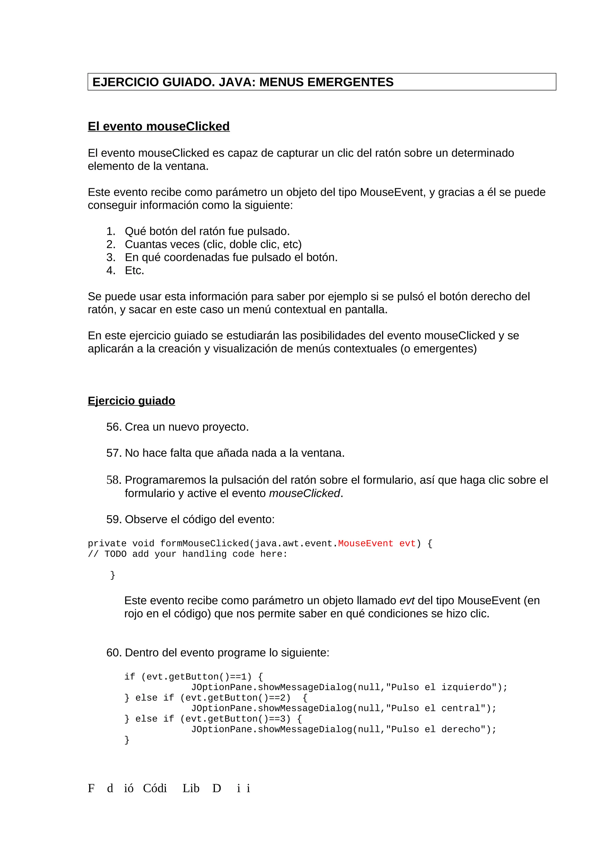 EJERCICIO GUIADO. JAVA: MENUS EMERGENTES
El evento mouseClicked
El evento mouseClicked es capaz de capturar un clic del ratón sobre un determinado
elemento de la ventana.
Este evento recibe como parámetro un objeto del tipo MouseEvent, y gracias a él se puede
conseguir información como la siguiente:
1. Qué botón del ratón fue pulsado.
2. Cuantas veces (clic, doble clic, etc)
3. En qué coordenadas fue pulsado el botón.
4. Etc.
Se puede usar esta información para saber por ejemplo si se pulsó el botón derecho del
ratón, y sacar en este caso un menú contextual en pantalla.
En este ejercicio guiado se estudiarán las posibilidades del evento mouseClicked y se
aplicarán a la creación y visualización de menús contextuales (o emergentes)
Ejercicio guiado
56. Crea un nuevo proyecto.
57. No hace falta que añada nada a la ventana.
58. Programaremos la pulsación del ratón sobre el formulario, así que haga clic sobre el
formulario y active el evento mouseClicked.
59. Observe el código del evento:
private void formMouseClicked(java.awt.event.MouseEvent evt) {
// TODO add your handling code here:
}
Este evento recibe como parámetro un objeto llamado evt del tipo MouseEvent (en
rojo en el código) que nos permite saber en qué condiciones se hizo clic.
60. Dentro del evento programe lo siguiente:
if (evt.getButton()==1) {
JOptionPane.showMessageDialog(null,"Pulso el izquierdo");
} else if (evt.getButton()==2) {
JOptionPane.showMessageDialog(null,"Pulso el central");
} else if (evt.getButton()==3) {
JOptionPane.showMessageDialog(null,"Pulso el derecho");
}
F d ió Códi Lib D i i
 