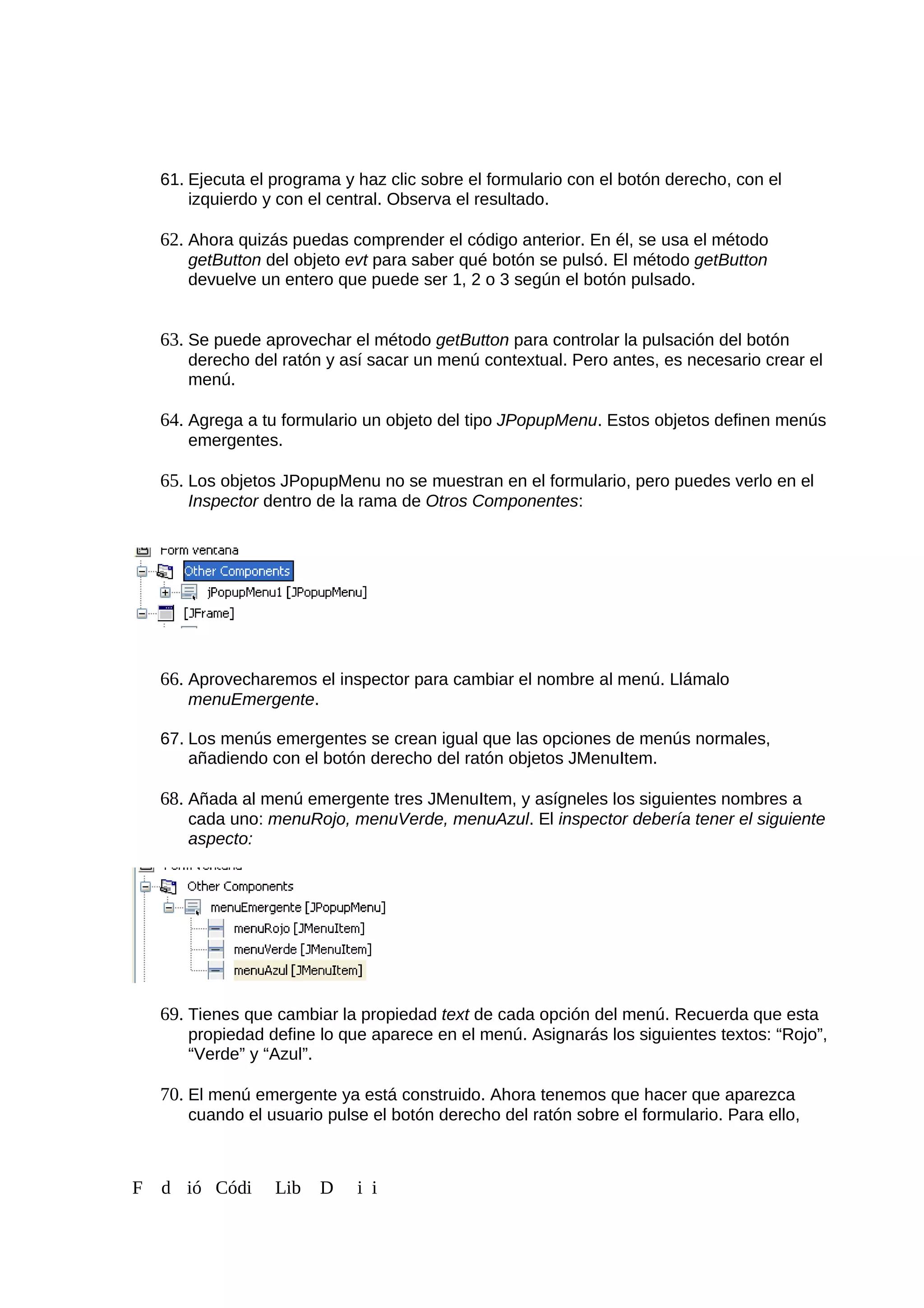 61. Ejecuta el programa y haz clic sobre el formulario con el botón derecho, con el
izquierdo y con el central. Observa el resultado.
62. Ahora quizás puedas comprender el código anterior. En él, se usa el método
getButton del objeto evt para saber qué botón se pulsó. El método getButton
devuelve un entero que puede ser 1, 2 o 3 según el botón pulsado.
63. Se puede aprovechar el método getButton para controlar la pulsación del botón
derecho del ratón y así sacar un menú contextual. Pero antes, es necesario crear el
menú.
64. Agrega a tu formulario un objeto del tipo JPopupMenu. Estos objetos definen menús
emergentes.
65. Los objetos JPopupMenu no se muestran en el formulario, pero puedes verlo en el
Inspector dentro de la rama de Otros Componentes:
66. Aprovecharemos el inspector para cambiar el nombre al menú. Llámalo
menuEmergente.
67. Los menús emergentes se crean igual que las opciones de menús normales,
añadiendo con el botón derecho del ratón objetos JMenuItem.
68. Añada al menú emergente tres JMenuItem, y asígneles los siguientes nombres a
cada uno: menuRojo, menuVerde, menuAzul. El inspector debería tener el siguiente
aspecto:
69. Tienes que cambiar la propiedad text de cada opción del menú. Recuerda que esta
propiedad define lo que aparece en el menú. Asignarás los siguientes textos: “Rojo”,
“Verde” y “Azul”.
70. El menú emergente ya está construido. Ahora tenemos que hacer que aparezca
cuando el usuario pulse el botón derecho del ratón sobre el formulario. Para ello,
F d ió Códi Lib D i i
 