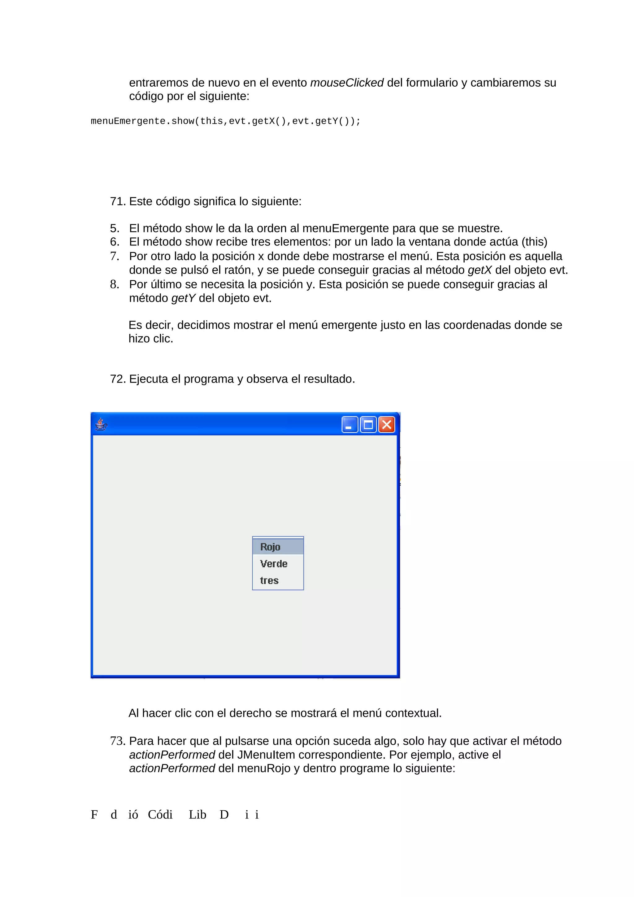 entraremos de nuevo en el evento mouseClicked del formulario y cambiaremos su
código por el siguiente:
menuEmergente.show(this,evt.getX(),evt.getY());
71. Este código significa lo siguiente:
5. El método show le da la orden al menuEmergente para que se muestre.
6. El método show recibe tres elementos: por un lado la ventana donde actúa (this)
7. Por otro lado la posición x donde debe mostrarse el menú. Esta posición es aquella
donde se pulsó el ratón, y se puede conseguir gracias al método getX del objeto evt.
8. Por último se necesita la posición y. Esta posición se puede conseguir gracias al
método getY del objeto evt.
Es decir, decidimos mostrar el menú emergente justo en las coordenadas donde se
hizo clic.
72. Ejecuta el programa y observa el resultado.
Al hacer clic con el derecho se mostrará el menú contextual.
73. Para hacer que al pulsarse una opción suceda algo, solo hay que activar el método
actionPerformed del JMenuItem correspondiente. Por ejemplo, active el
actionPerformed del menuRojo y dentro programe lo siguiente:
F d ió Códi Lib D i i
 