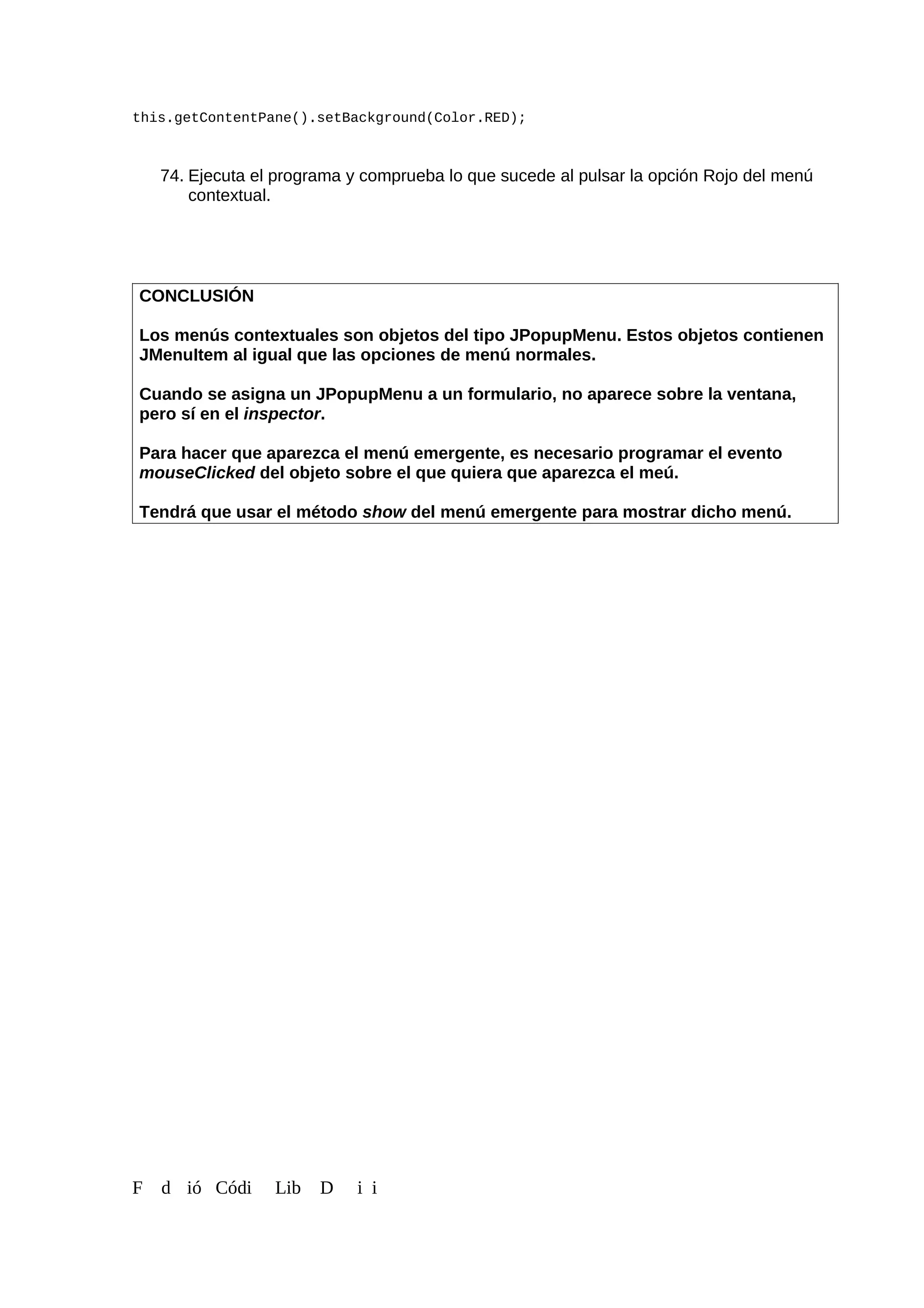 this.getContentPane().setBackground(Color.RED);
74. Ejecuta el programa y comprueba lo que sucede al pulsar la opción Rojo del menú
contextual.
CONCLUSIÓN
Los menús contextuales son objetos del tipo JPopupMenu. Estos objetos contienen
JMenuItem al igual que las opciones de menú normales.
Cuando se asigna un JPopupMenu a un formulario, no aparece sobre la ventana,
pero sí en el inspector.
Para hacer que aparezca el menú emergente, es necesario programar el evento
mouseClicked del objeto sobre el que quiera que aparezca el meú.
Tendrá que usar el método show del menú emergente para mostrar dicho menú.
F d ió Códi Lib D i i
 