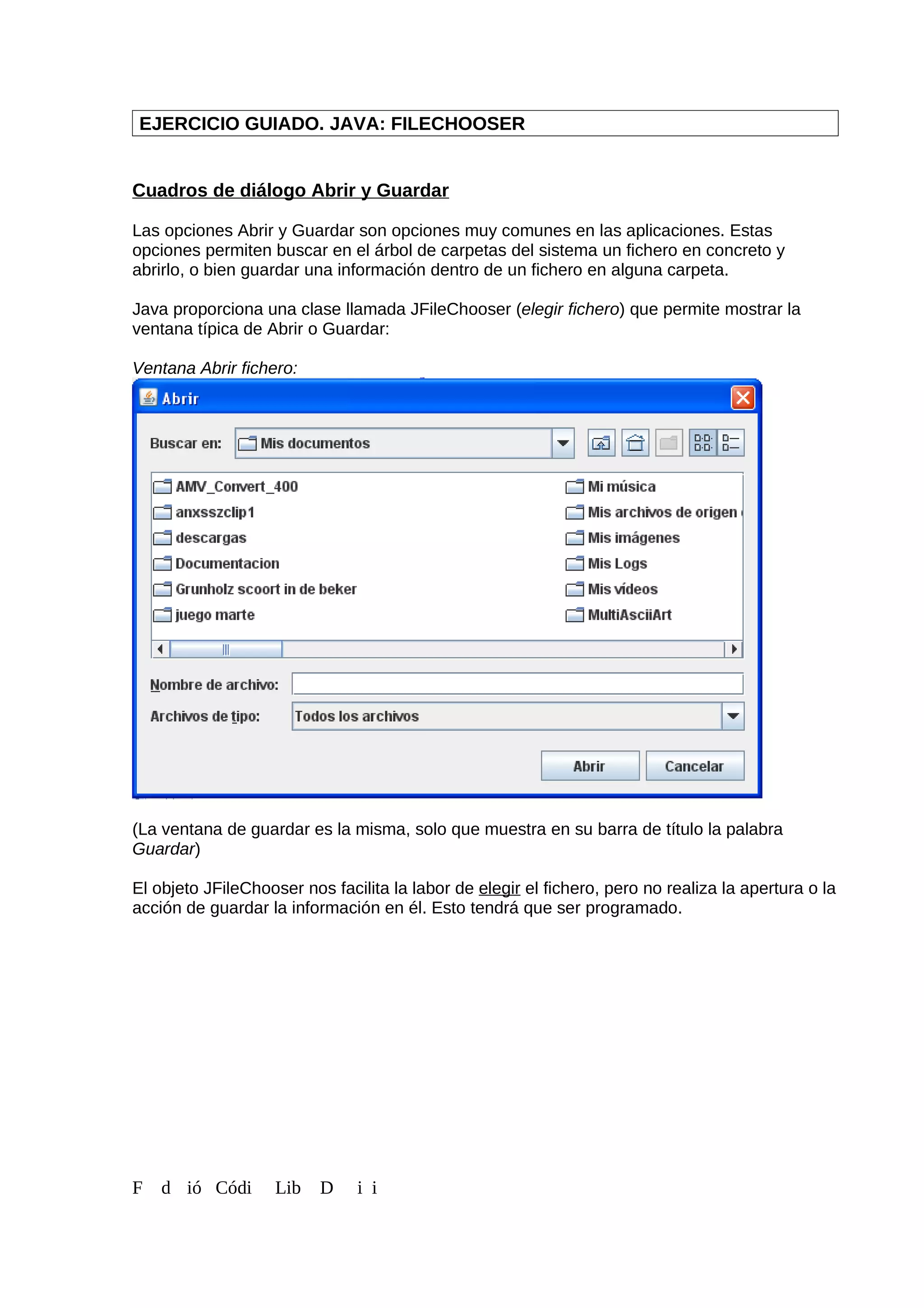 EJERCICIO GUIADO. JAVA: FILECHOOSER
Cuadros de diálogo Abrir y Guardar
Las opciones Abrir y Guardar son opciones muy comunes en las aplicaciones. Estas
opciones permiten buscar en el árbol de carpetas del sistema un fichero en concreto y
abrirlo, o bien guardar una información dentro de un fichero en alguna carpeta.
Java proporciona una clase llamada JFileChooser (elegir fichero) que permite mostrar la
ventana típica de Abrir o Guardar:
Ventana Abrir fichero:
(La ventana de guardar es la misma, solo que muestra en su barra de título la palabra
Guardar)
El objeto JFileChooser nos facilita la labor de elegir el fichero, pero no realiza la apertura o la
acción de guardar la información en él. Esto tendrá que ser programado.
F d ió Códi Lib D i i
 
