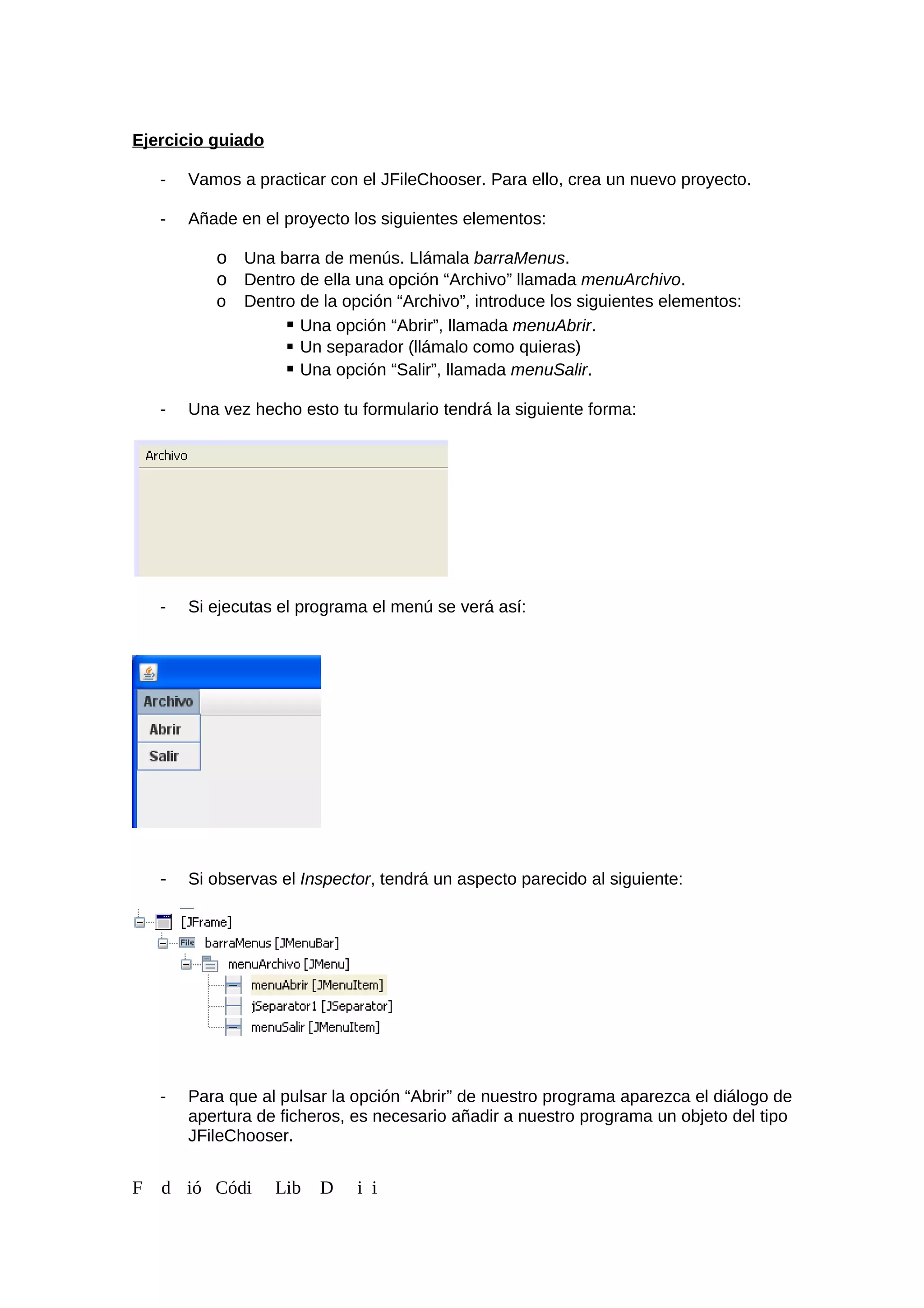 Ejercicio guiado
- Vamos a practicar con el JFileChooser. Para ello, crea un nuevo proyecto.
- Añade en el proyecto los siguientes elementos:
o Una barra de menús. Llámala barraMenus.
o Dentro de ella una opción “Archivo” llamada menuArchivo.
o Dentro de la opción “Archivo”, introduce los siguientes elementos:
 Una opción “Abrir”, llamada menuAbrir.
 Un separador (llámalo como quieras)
 Una opción “Salir”, llamada menuSalir.
- Una vez hecho esto tu formulario tendrá la siguiente forma:
- Si ejecutas el programa el menú se verá así:
- Si observas el Inspector, tendrá un aspecto parecido al siguiente:
- Para que al pulsar la opción “Abrir” de nuestro programa aparezca el diálogo de
apertura de ficheros, es necesario añadir a nuestro programa un objeto del tipo
JFileChooser.
F d ió Códi Lib D i i
 