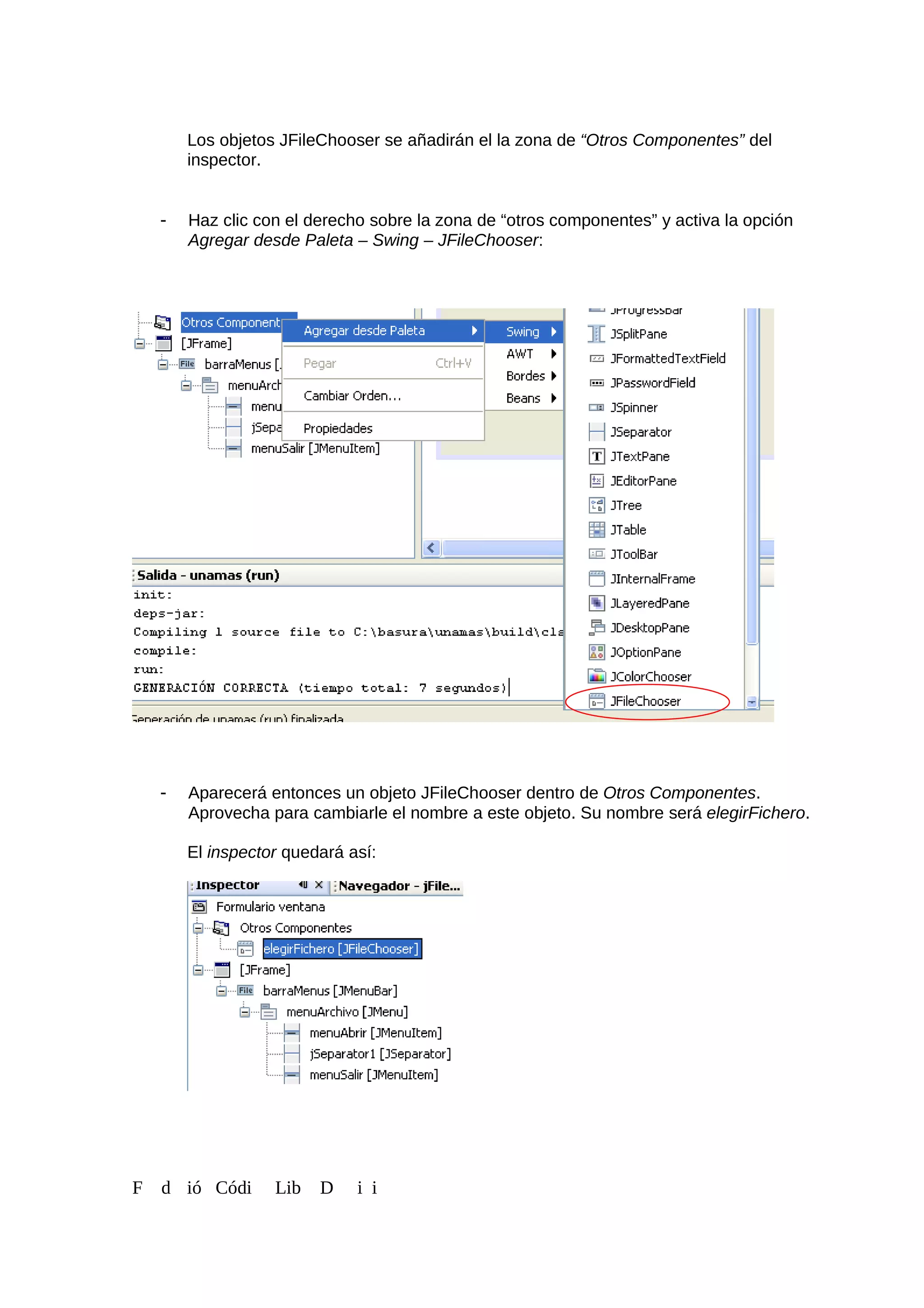 Los objetos JFileChooser se añadirán el la zona de “Otros Componentes” del
inspector.
- Haz clic con el derecho sobre la zona de “otros componentes” y activa la opción
Agregar desde Paleta – Swing – JFileChooser:
- Aparecerá entonces un objeto JFileChooser dentro de Otros Componentes.
Aprovecha para cambiarle el nombre a este objeto. Su nombre será elegirFichero.
El inspector quedará así:
F d ió Códi Lib D i i
 