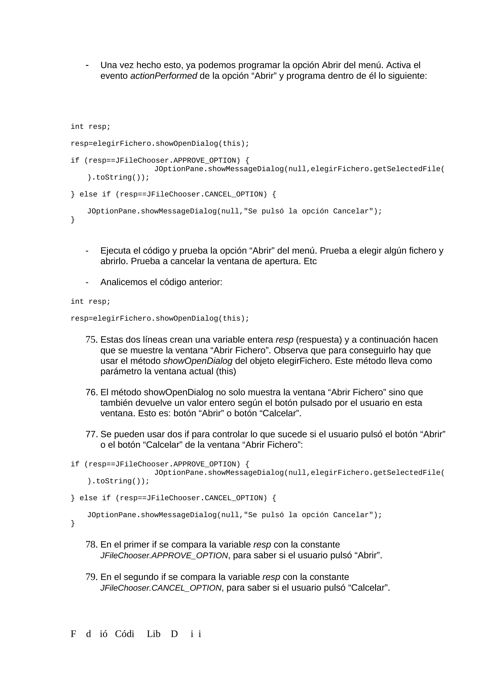 - Una vez hecho esto, ya podemos programar la opción Abrir del menú. Activa el
evento actionPerformed de la opción “Abrir” y programa dentro de él lo siguiente:
int resp;
resp=elegirFichero.showOpenDialog(this);
if (resp==JFileChooser.APPROVE_OPTION) {
JOptionPane.showMessageDialog(null,elegirFichero.getSelectedFile(
).toString());
} else if (resp==JFileChooser.CANCEL_OPTION) {
JOptionPane.showMessageDialog(null,"Se pulsó la opción Cancelar");
}
- Ejecuta el código y prueba la opción “Abrir” del menú. Prueba a elegir algún fichero y
abrirlo. Prueba a cancelar la ventana de apertura. Etc
- Analicemos el código anterior:
int resp;
resp=elegirFichero.showOpenDialog(this);
75. Estas dos líneas crean una variable entera resp (respuesta) y a continuación hacen
que se muestre la ventana “Abrir Fichero”. Observa que para conseguirlo hay que
usar el método showOpenDialog del objeto elegirFichero. Este método lleva como
parámetro la ventana actual (this)
76. El método showOpenDialog no solo muestra la ventana “Abrir Fichero” sino que
también devuelve un valor entero según el botón pulsado por el usuario en esta
ventana. Esto es: botón “Abrir” o botón “Calcelar”.
77. Se pueden usar dos if para controlar lo que sucede si el usuario pulsó el botón “Abrir”
o el botón “Calcelar” de la ventana “Abrir Fichero”:
if (resp==JFileChooser.APPROVE_OPTION) {
JOptionPane.showMessageDialog(null,elegirFichero.getSelectedFile(
).toString());
} else if (resp==JFileChooser.CANCEL_OPTION) {
JOptionPane.showMessageDialog(null,"Se pulsó la opción Cancelar");
}
78. En el primer if se compara la variable resp con la constante
JFileChooser.APPROVE_OPTION, para saber si el usuario pulsó “Abrir”.
79. En el segundo if se compara la variable resp con la constante
JFileChooser.CANCEL_OPTION, para saber si el usuario pulsó “Calcelar”.
F d ió Códi Lib D i i
 