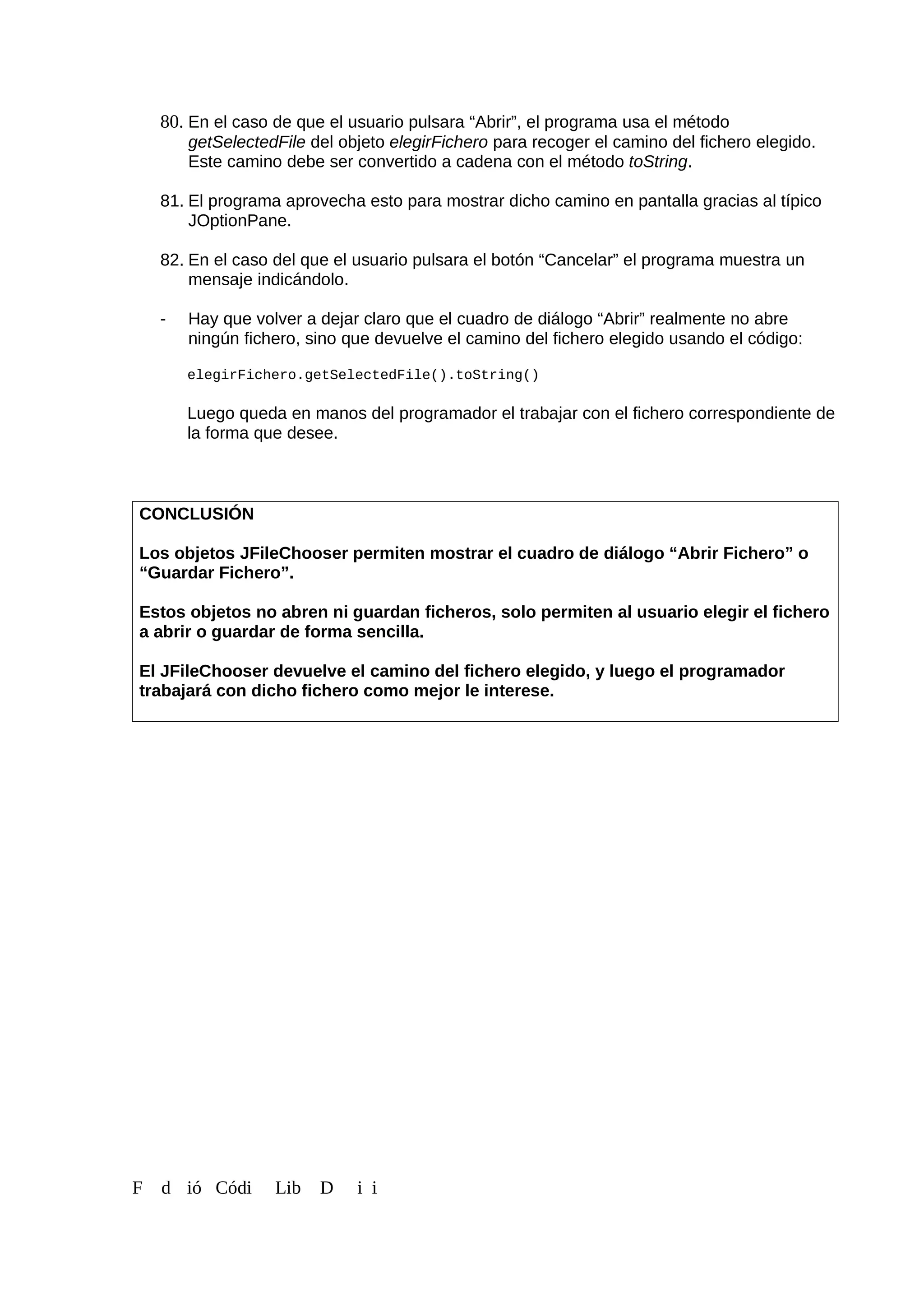 80. En el caso de que el usuario pulsara “Abrir”, el programa usa el método
getSelectedFile del objeto elegirFichero para recoger el camino del fichero elegido.
Este camino debe ser convertido a cadena con el método toString.
81. El programa aprovecha esto para mostrar dicho camino en pantalla gracias al típico
JOptionPane.
82. En el caso del que el usuario pulsara el botón “Cancelar” el programa muestra un
mensaje indicándolo.
- Hay que volver a dejar claro que el cuadro de diálogo “Abrir” realmente no abre
ningún fichero, sino que devuelve el camino del fichero elegido usando el código:
elegirFichero.getSelectedFile().toString()
Luego queda en manos del programador el trabajar con el fichero correspondiente de
la forma que desee.
CONCLUSIÓN
Los objetos JFileChooser permiten mostrar el cuadro de diálogo “Abrir Fichero” o
“Guardar Fichero”.
Estos objetos no abren ni guardan ficheros, solo permiten al usuario elegir el fichero
a abrir o guardar de forma sencilla.
El JFileChooser devuelve el camino del fichero elegido, y luego el programador
trabajará con dicho fichero como mejor le interese.
F d ió Códi Lib D i i
 