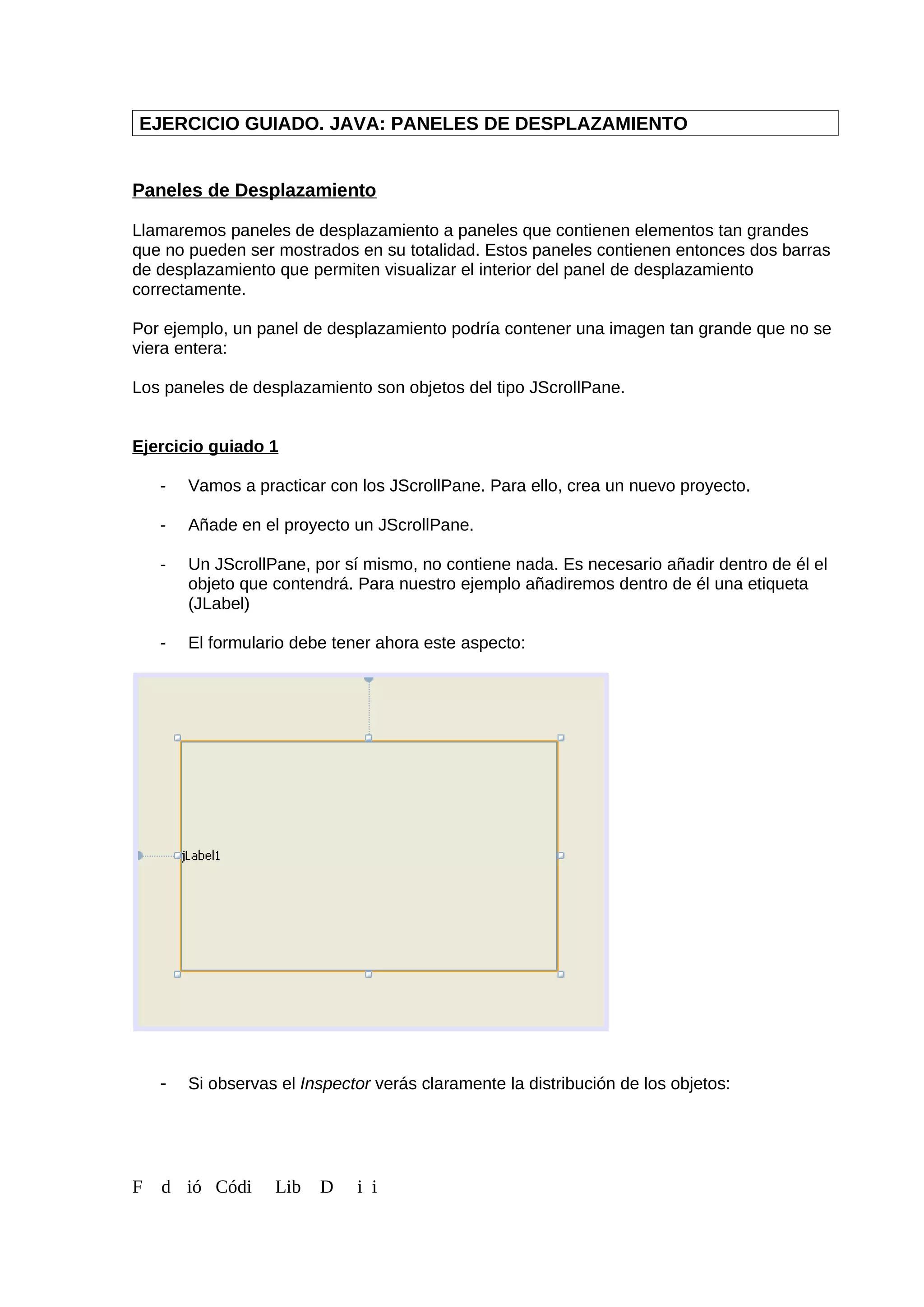 EJERCICIO GUIADO. JAVA: PANELES DE DESPLAZAMIENTO
Paneles de Desplazamiento
Llamaremos paneles de desplazamiento a paneles que contienen elementos tan grandes
que no pueden ser mostrados en su totalidad. Estos paneles contienen entonces dos barras
de desplazamiento que permiten visualizar el interior del panel de desplazamiento
correctamente.
Por ejemplo, un panel de desplazamiento podría contener una imagen tan grande que no se
viera entera:
Los paneles de desplazamiento son objetos del tipo JScrollPane.
Ejercicio guiado 1
- Vamos a practicar con los JScrollPane. Para ello, crea un nuevo proyecto.
- Añade en el proyecto un JScrollPane.
- Un JScrollPane, por sí mismo, no contiene nada. Es necesario añadir dentro de él el
objeto que contendrá. Para nuestro ejemplo añadiremos dentro de él una etiqueta
(JLabel)
- El formulario debe tener ahora este aspecto:
- Si observas el Inspector verás claramente la distribución de los objetos:
F d ió Códi Lib D i i
 