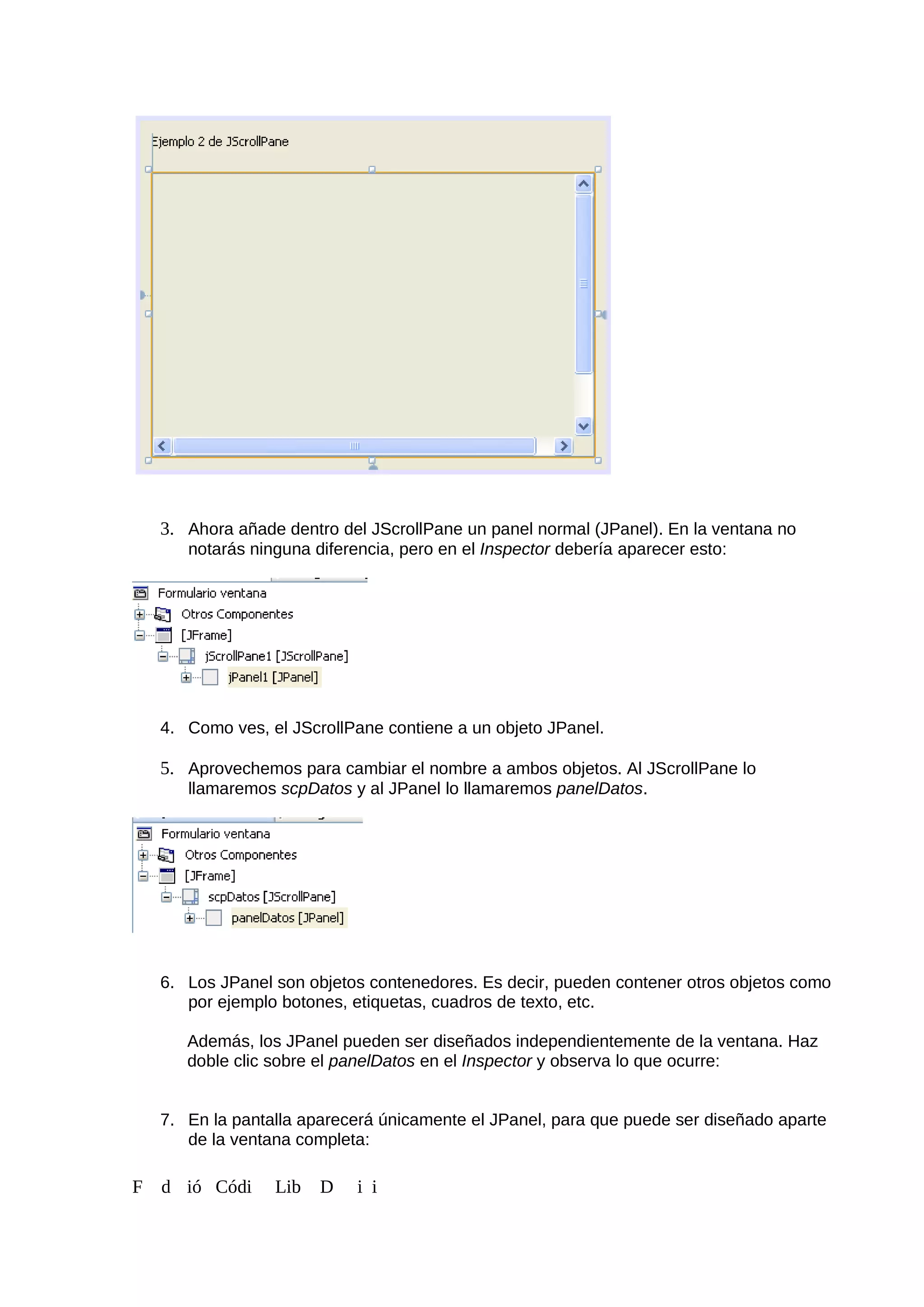 3. Ahora añade dentro del JScrollPane un panel normal (JPanel). En la ventana no
notarás ninguna diferencia, pero en el Inspector debería aparecer esto:
4. Como ves, el JScrollPane contiene a un objeto JPanel.
5. Aprovechemos para cambiar el nombre a ambos objetos. Al JScrollPane lo
llamaremos scpDatos y al JPanel lo llamaremos panelDatos.
6. Los JPanel son objetos contenedores. Es decir, pueden contener otros objetos como
por ejemplo botones, etiquetas, cuadros de texto, etc.
Además, los JPanel pueden ser diseñados independientemente de la ventana. Haz
doble clic sobre el panelDatos en el Inspector y observa lo que ocurre:
7. En la pantalla aparecerá únicamente el JPanel, para que puede ser diseñado aparte
de la ventana completa:
F d ió Códi Lib D i i
 