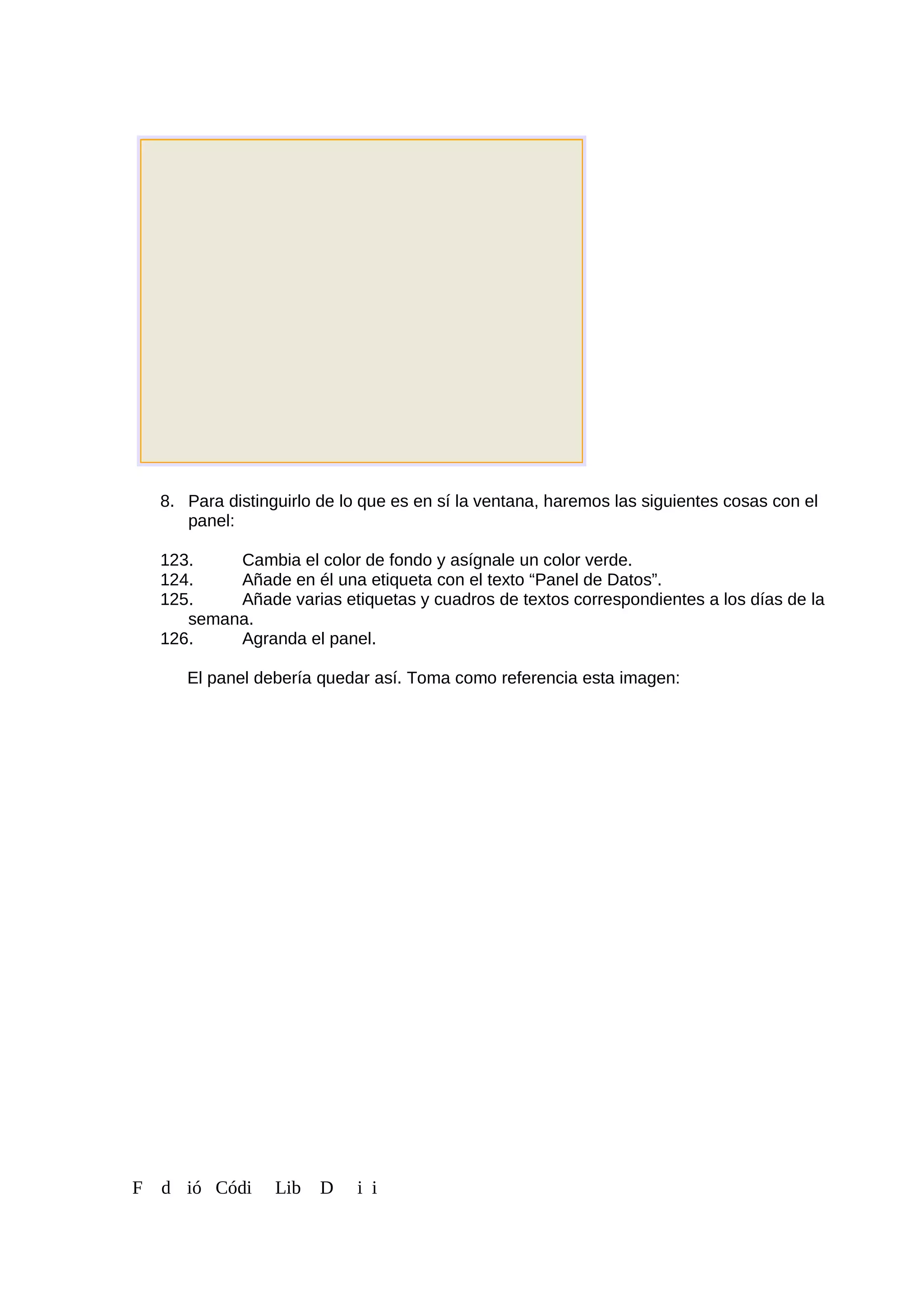 8. Para distinguirlo de lo que es en sí la ventana, haremos las siguientes cosas con el
panel:
123. Cambia el color de fondo y asígnale un color verde.
124. Añade en él una etiqueta con el texto “Panel de Datos”.
125. Añade varias etiquetas y cuadros de textos correspondientes a los días de la
semana.
126. Agranda el panel.
El panel debería quedar así. Toma como referencia esta imagen:
F d ió Códi Lib D i i
 