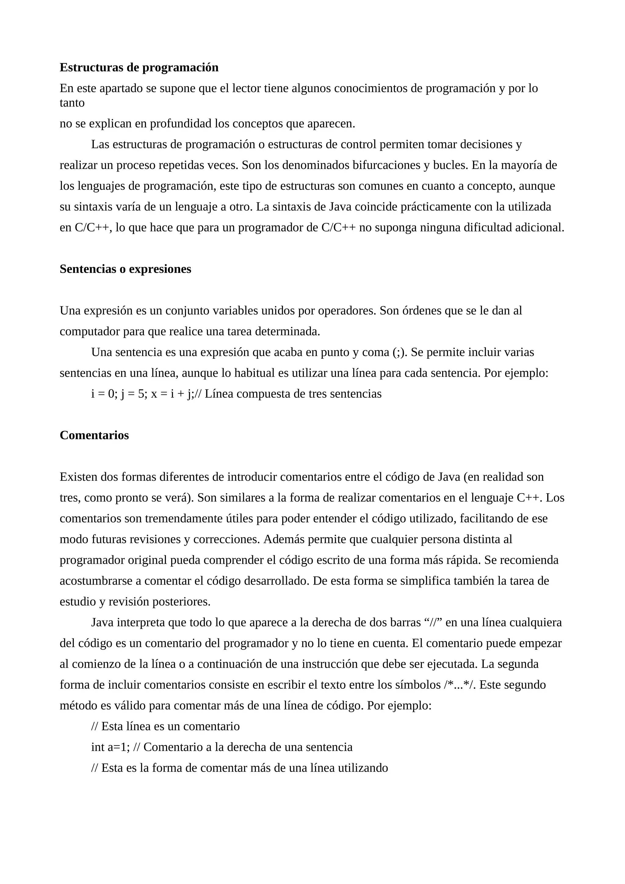 Estructuras de programación
En este apartado se supone que el lector tiene algunos conocimientos de programación y por lo
tanto
no se explican en profundidad los conceptos que aparecen.
Las estructuras de programación o estructuras de control permiten tomar decisiones y
realizar un proceso repetidas veces. Son los denominados bifurcaciones y bucles. En la mayoría de
los lenguajes de programación, este tipo de estructuras son comunes en cuanto a concepto, aunque
su sintaxis varía de un lenguaje a otro. La sintaxis de Java coincide prácticamente con la utilizada
en C/C++, lo que hace que para un programador de C/C++ no suponga ninguna dificultad adicional.
Sentencias o expresiones
Una expresión es un conjunto variables unidos por operadores. Son órdenes que se le dan al
computador para que realice una tarea determinada.
Una sentencia es una expresión que acaba en punto y coma (;). Se permite incluir varias
sentencias en una línea, aunque lo habitual es utilizar una línea para cada sentencia. Por ejemplo:
i = 0; j = 5; x = i + j;// Línea compuesta de tres sentencias
Comentarios
Existen dos formas diferentes de introducir comentarios entre el código de Java (en realidad son
tres, como pronto se verá). Son similares a la forma de realizar comentarios en el lenguaje C++. Los
comentarios son tremendamente útiles para poder entender el código utilizado, facilitando de ese
modo futuras revisiones y correcciones. Además permite que cualquier persona distinta al
programador original pueda comprender el código escrito de una forma más rápida. Se recomienda
acostumbrarse a comentar el código desarrollado. De esta forma se simplifica también la tarea de
estudio y revisión posteriores.
Java interpreta que todo lo que aparece a la derecha de dos barras “//” en una línea cualquiera
del código es un comentario del programador y no lo tiene en cuenta. El comentario puede empezar
al comienzo de la línea o a continuación de una instrucción que debe ser ejecutada. La segunda
forma de incluir comentarios consiste en escribir el texto entre los símbolos /*...*/. Este segundo
método es válido para comentar más de una línea de código. Por ejemplo:
// Esta línea es un comentario
int a=1; // Comentario a la derecha de una sentencia
// Esta es la forma de comentar más de una línea utilizando
 