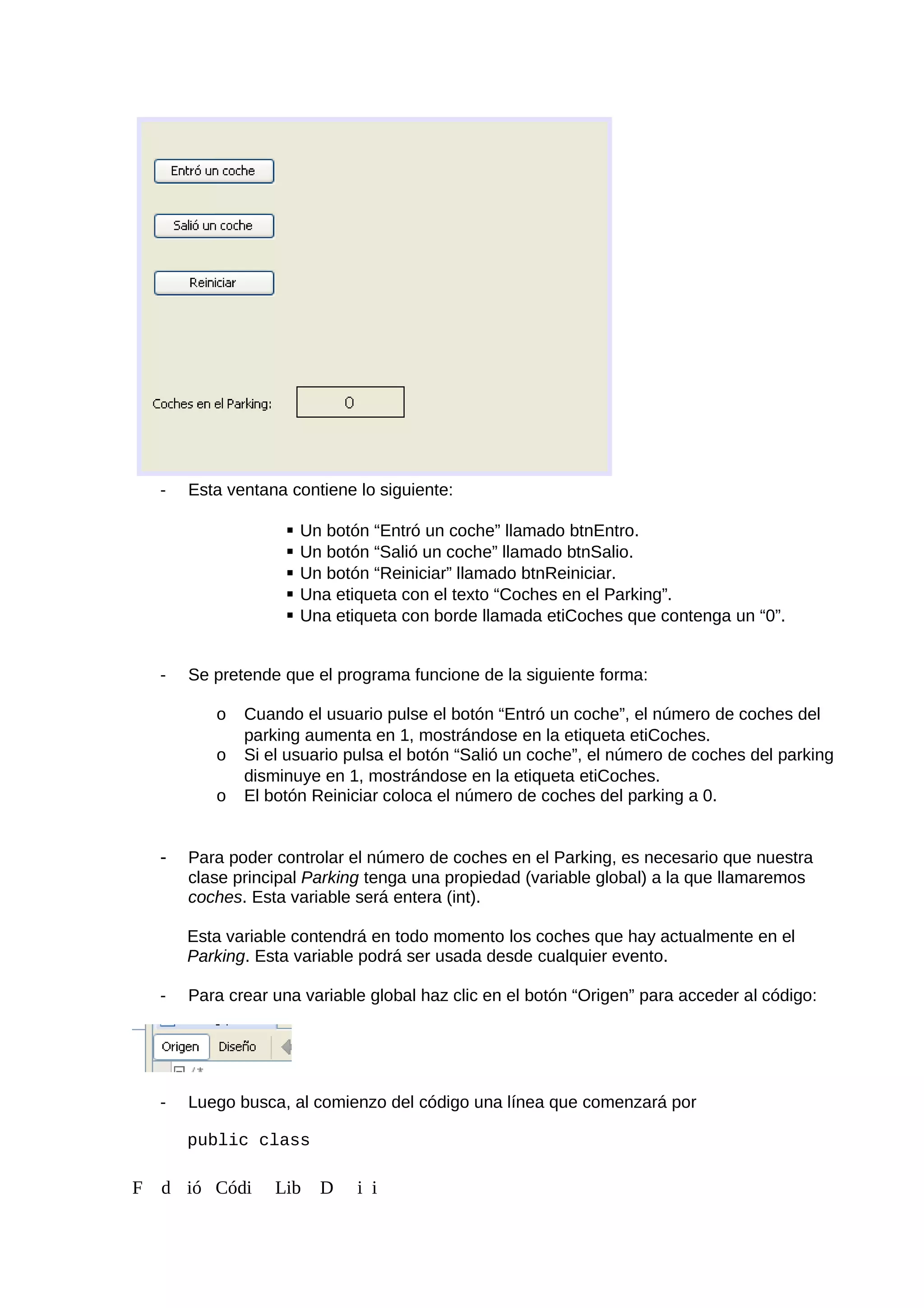 - Esta ventana contiene lo siguiente:
 Un botón “Entró un coche” llamado btnEntro.
 Un botón “Salió un coche” llamado btnSalio.
 Un botón “Reiniciar” llamado btnReiniciar.
 Una etiqueta con el texto “Coches en el Parking”.
 Una etiqueta con borde llamada etiCoches que contenga un “0”.
- Se pretende que el programa funcione de la siguiente forma:
o Cuando el usuario pulse el botón “Entró un coche”, el número de coches del
parking aumenta en 1, mostrándose en la etiqueta etiCoches.
o Si el usuario pulsa el botón “Salió un coche”, el número de coches del parking
disminuye en 1, mostrándose en la etiqueta etiCoches.
o El botón Reiniciar coloca el número de coches del parking a 0.
- Para poder controlar el número de coches en el Parking, es necesario que nuestra
clase principal Parking tenga una propiedad (variable global) a la que llamaremos
coches. Esta variable será entera (int).
Esta variable contendrá en todo momento los coches que hay actualmente en el
Parking. Esta variable podrá ser usada desde cualquier evento.
- Para crear una variable global haz clic en el botón “Origen” para acceder al código:
- Luego busca, al comienzo del código una línea que comenzará por
public class
F d ió Códi Lib D i i
 