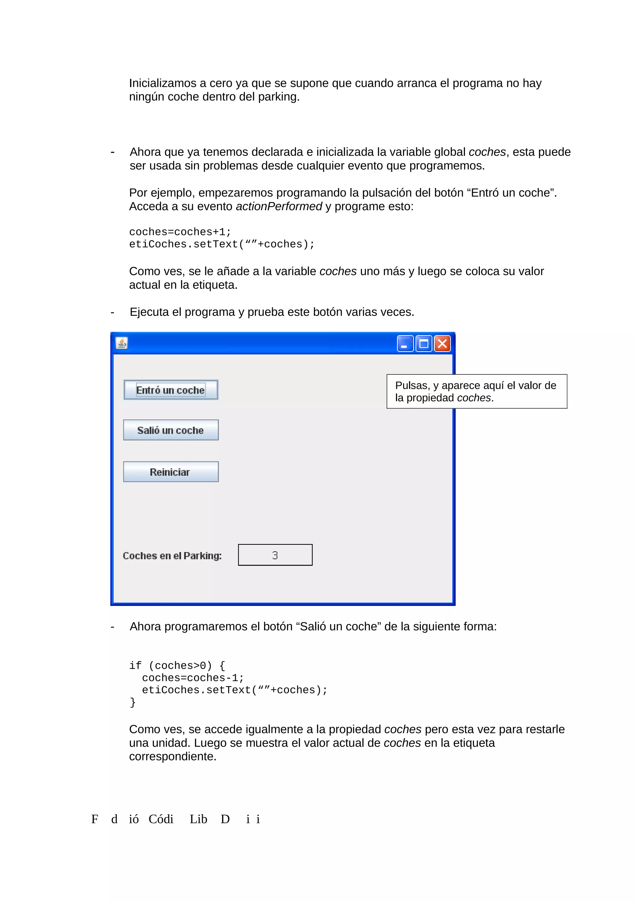 Inicializamos a cero ya que se supone que cuando arranca el programa no hay
ningún coche dentro del parking.
- Ahora que ya tenemos declarada e inicializada la variable global coches, esta puede
ser usada sin problemas desde cualquier evento que programemos.
Por ejemplo, empezaremos programando la pulsación del botón “Entró un coche”.
Acceda a su evento actionPerformed y programe esto:
coches=coches+1;
etiCoches.setText(“”+coches);
Como ves, se le añade a la variable coches uno más y luego se coloca su valor
actual en la etiqueta.
- Ejecuta el programa y prueba este botón varias veces.
- Ahora programaremos el botón “Salió un coche” de la siguiente forma:
if (coches>0) {
coches=coches-1;
etiCoches.setText(“”+coches);
}
Como ves, se accede igualmente a la propiedad coches pero esta vez para restarle
una unidad. Luego se muestra el valor actual de coches en la etiqueta
correspondiente.
F d ió Códi Lib D i i
Pulsas, y aparece aquí el valor de
la propiedad coches.
 