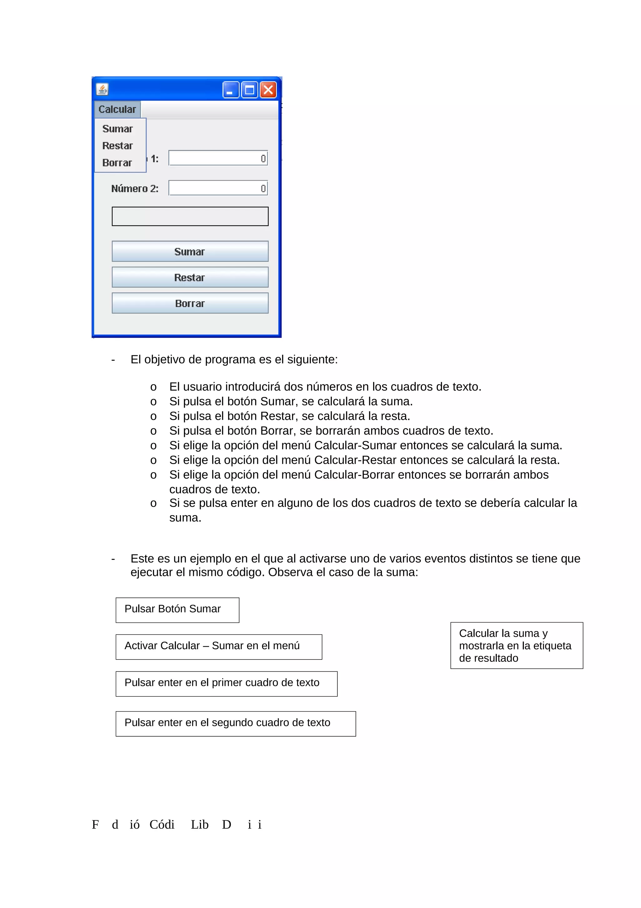 - El objetivo de programa es el siguiente:
o El usuario introducirá dos números en los cuadros de texto.
o Si pulsa el botón Sumar, se calculará la suma.
o Si pulsa el botón Restar, se calculará la resta.
o Si pulsa el botón Borrar, se borrarán ambos cuadros de texto.
o Si elige la opción del menú Calcular-Sumar entonces se calculará la suma.
o Si elige la opción del menú Calcular-Restar entonces se calculará la resta.
o Si elige la opción del menú Calcular-Borrar entonces se borrarán ambos
cuadros de texto.
o Si se pulsa enter en alguno de los dos cuadros de texto se debería calcular la
suma.
- Este es un ejemplo en el que al activarse uno de varios eventos distintos se tiene que
ejecutar el mismo código. Observa el caso de la suma:
F d ió Códi Lib D i i
Pulsar Botón Sumar
Activar Calcular – Sumar en el menú
Pulsar enter en el primer cuadro de texto
Calcular la suma y
mostrarla en la etiqueta
de resultado
Pulsar enter en el segundo cuadro de texto
 