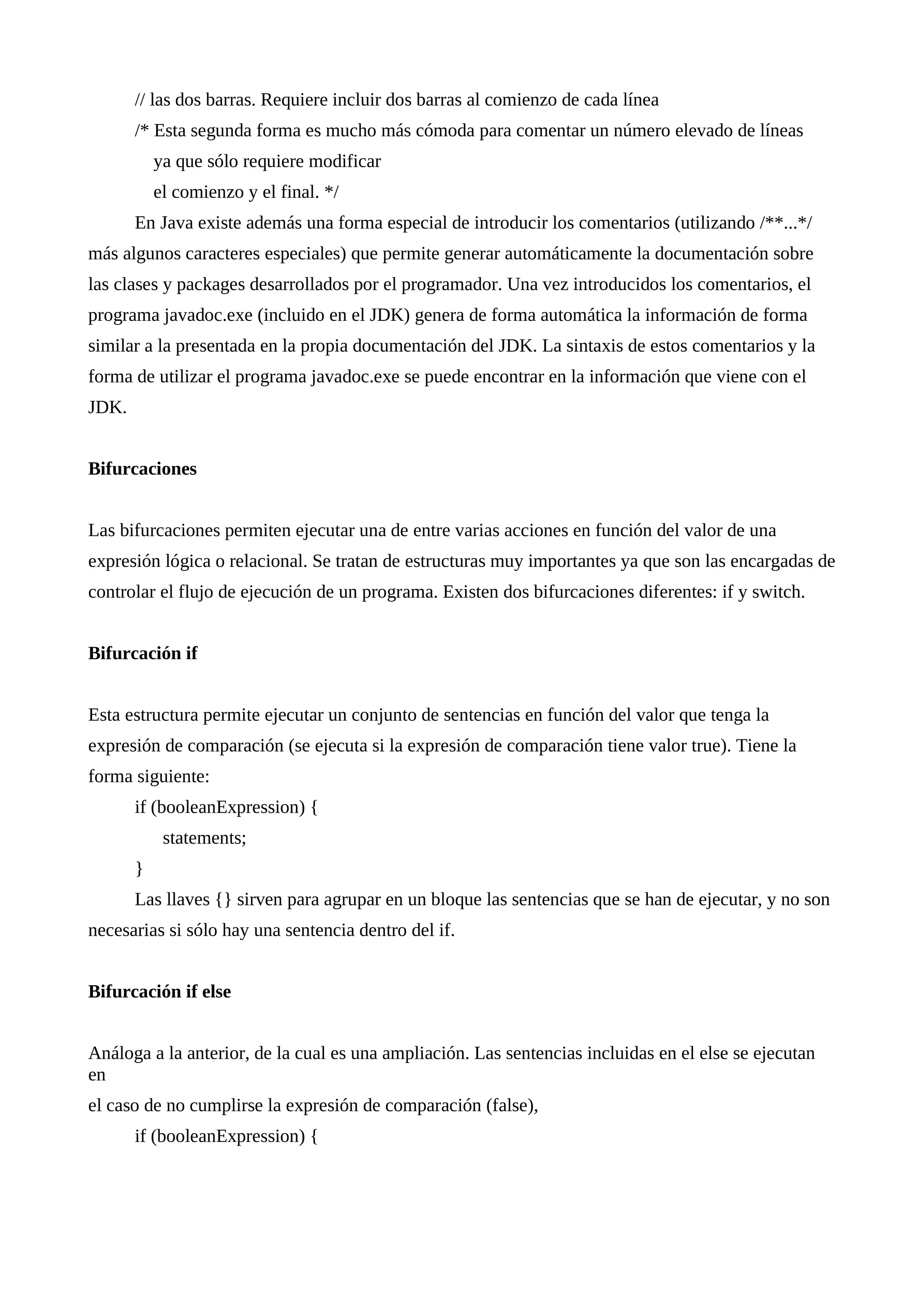 // las dos barras. Requiere incluir dos barras al comienzo de cada línea
/* Esta segunda forma es mucho más cómoda para comentar un número elevado de líneas
ya que sólo requiere modificar
el comienzo y el final. */
En Java existe además una forma especial de introducir los comentarios (utilizando /**...*/
más algunos caracteres especiales) que permite generar automáticamente la documentación sobre
las clases y packages desarrollados por el programador. Una vez introducidos los comentarios, el
programa javadoc.exe (incluido en el JDK) genera de forma automática la información de forma
similar a la presentada en la propia documentación del JDK. La sintaxis de estos comentarios y la
forma de utilizar el programa javadoc.exe se puede encontrar en la información que viene con el
JDK.
Bifurcaciones
Las bifurcaciones permiten ejecutar una de entre varias acciones en función del valor de una
expresión lógica o relacional. Se tratan de estructuras muy importantes ya que son las encargadas de
controlar el flujo de ejecución de un programa. Existen dos bifurcaciones diferentes: if y switch.
Bifurcación if
Esta estructura permite ejecutar un conjunto de sentencias en función del valor que tenga la
expresión de comparación (se ejecuta si la expresión de comparación tiene valor true). Tiene la
forma siguiente:
if (booleanExpression) {
statements;
}
Las llaves {} sirven para agrupar en un bloque las sentencias que se han de ejecutar, y no son
necesarias si sólo hay una sentencia dentro del if.
Bifurcación if else
Análoga a la anterior, de la cual es una ampliación. Las sentencias incluidas en el else se ejecutan
en
el caso de no cumplirse la expresión de comparación (false),
if (booleanExpression) {
 