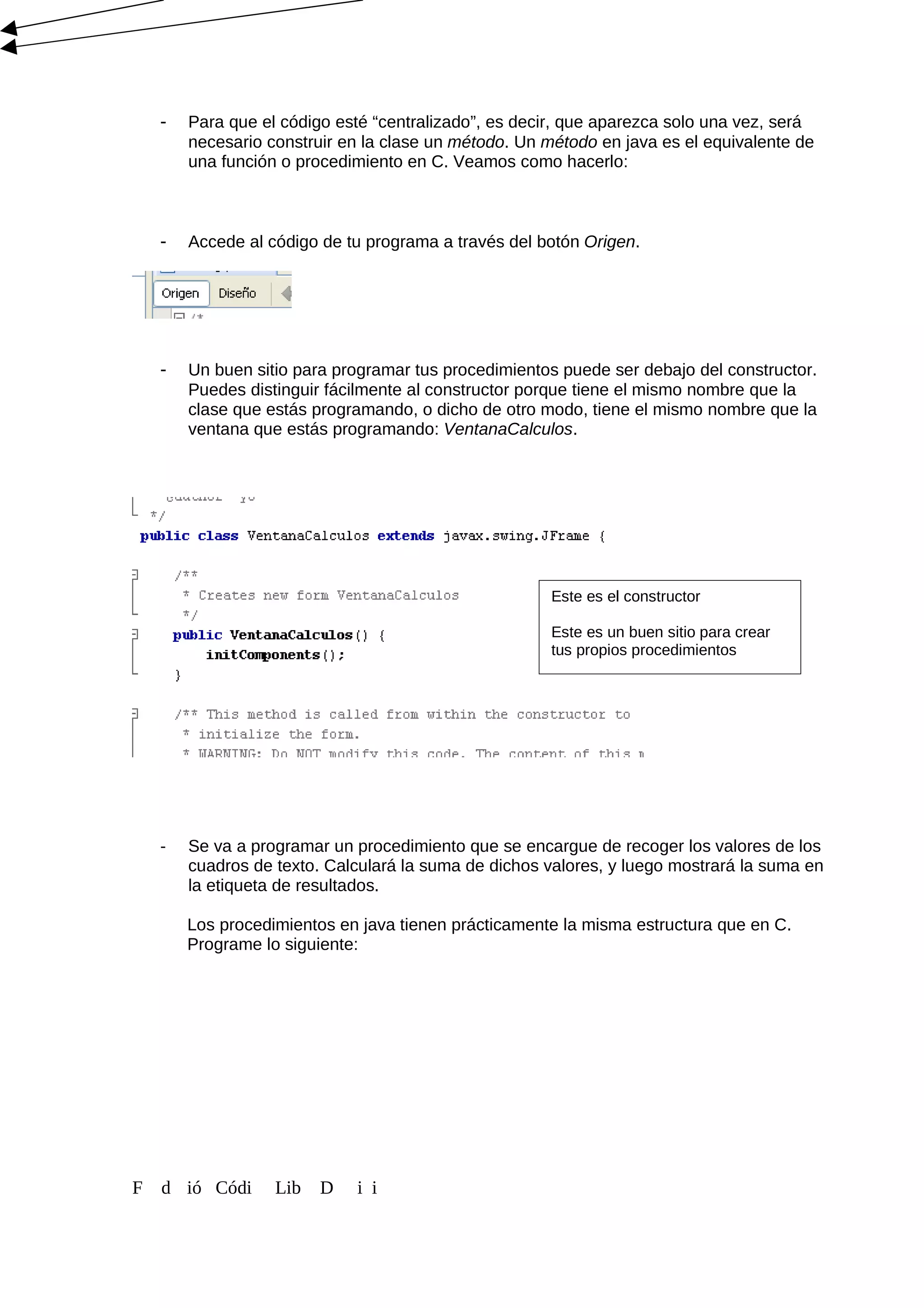 - Para que el código esté “centralizado”, es decir, que aparezca solo una vez, será
necesario construir en la clase un método. Un método en java es el equivalente de
una función o procedimiento en C. Veamos como hacerlo:
- Accede al código de tu programa a través del botón Origen.
- Un buen sitio para programar tus procedimientos puede ser debajo del constructor.
Puedes distinguir fácilmente al constructor porque tiene el mismo nombre que la
clase que estás programando, o dicho de otro modo, tiene el mismo nombre que la
ventana que estás programando: VentanaCalculos.
- Se va a programar un procedimiento que se encargue de recoger los valores de los
cuadros de texto. Calculará la suma de dichos valores, y luego mostrará la suma en
la etiqueta de resultados.
Los procedimientos en java tienen prácticamente la misma estructura que en C.
Programe lo siguiente:
F d ió Códi Lib D i i
Este es el constructor
Este es un buen sitio para crear
tus propios procedimientos
 