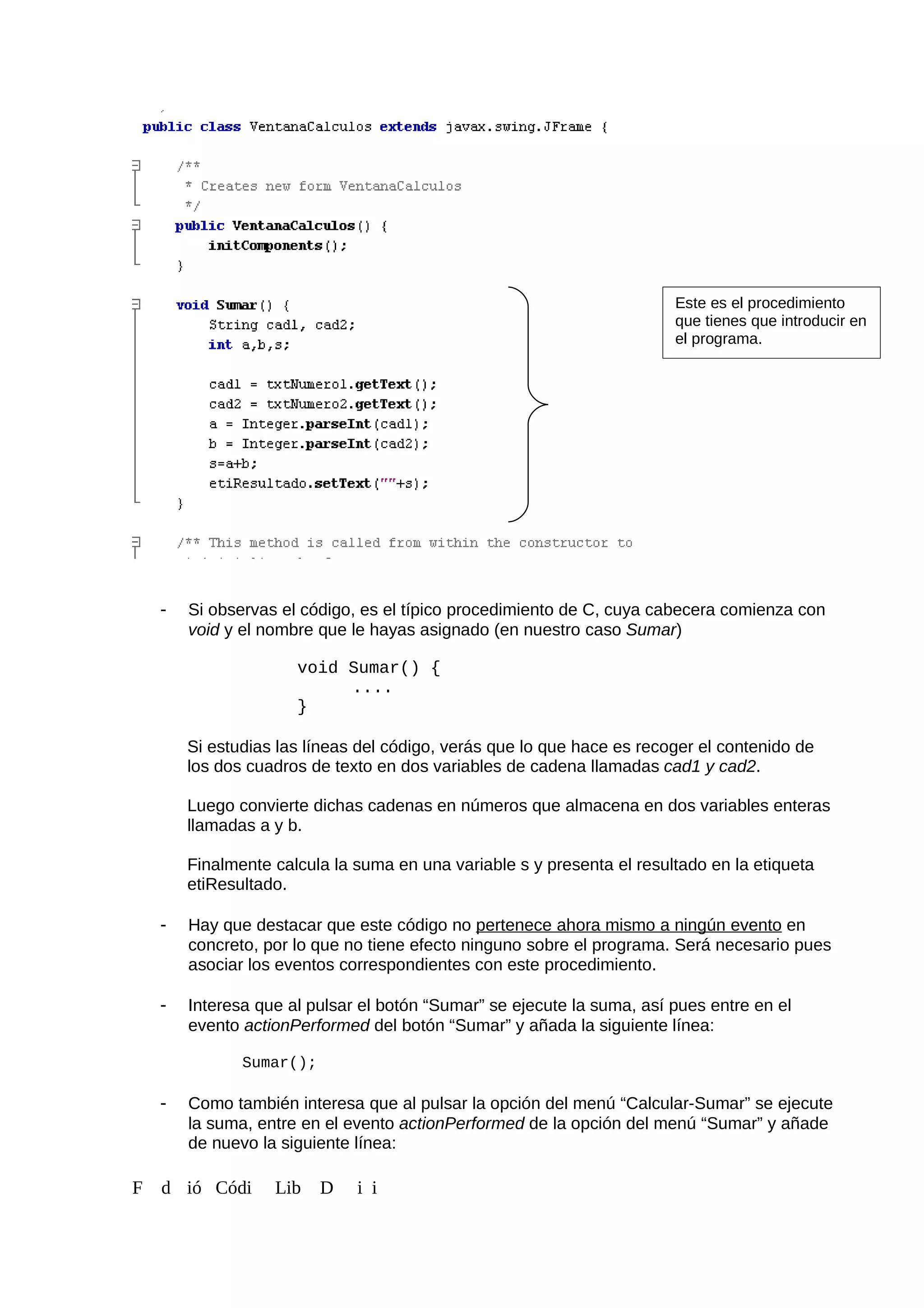 - Si observas el código, es el típico procedimiento de C, cuya cabecera comienza con
void y el nombre que le hayas asignado (en nuestro caso Sumar)
void Sumar() {
....
}
Si estudias las líneas del código, verás que lo que hace es recoger el contenido de
los dos cuadros de texto en dos variables de cadena llamadas cad1 y cad2.
Luego convierte dichas cadenas en números que almacena en dos variables enteras
llamadas a y b.
Finalmente calcula la suma en una variable s y presenta el resultado en la etiqueta
etiResultado.
- Hay que destacar que este código no pertenece ahora mismo a ningún evento en
concreto, por lo que no tiene efecto ninguno sobre el programa. Será necesario pues
asociar los eventos correspondientes con este procedimiento.
- Interesa que al pulsar el botón “Sumar” se ejecute la suma, así pues entre en el
evento actionPerformed del botón “Sumar” y añada la siguiente línea:
Sumar();
- Como también interesa que al pulsar la opción del menú “Calcular-Sumar” se ejecute
la suma, entre en el evento actionPerformed de la opción del menú “Sumar” y añade
de nuevo la siguiente línea:
F d ió Códi Lib D i i
Este es el procedimiento
que tienes que introducir en
el programa.
 