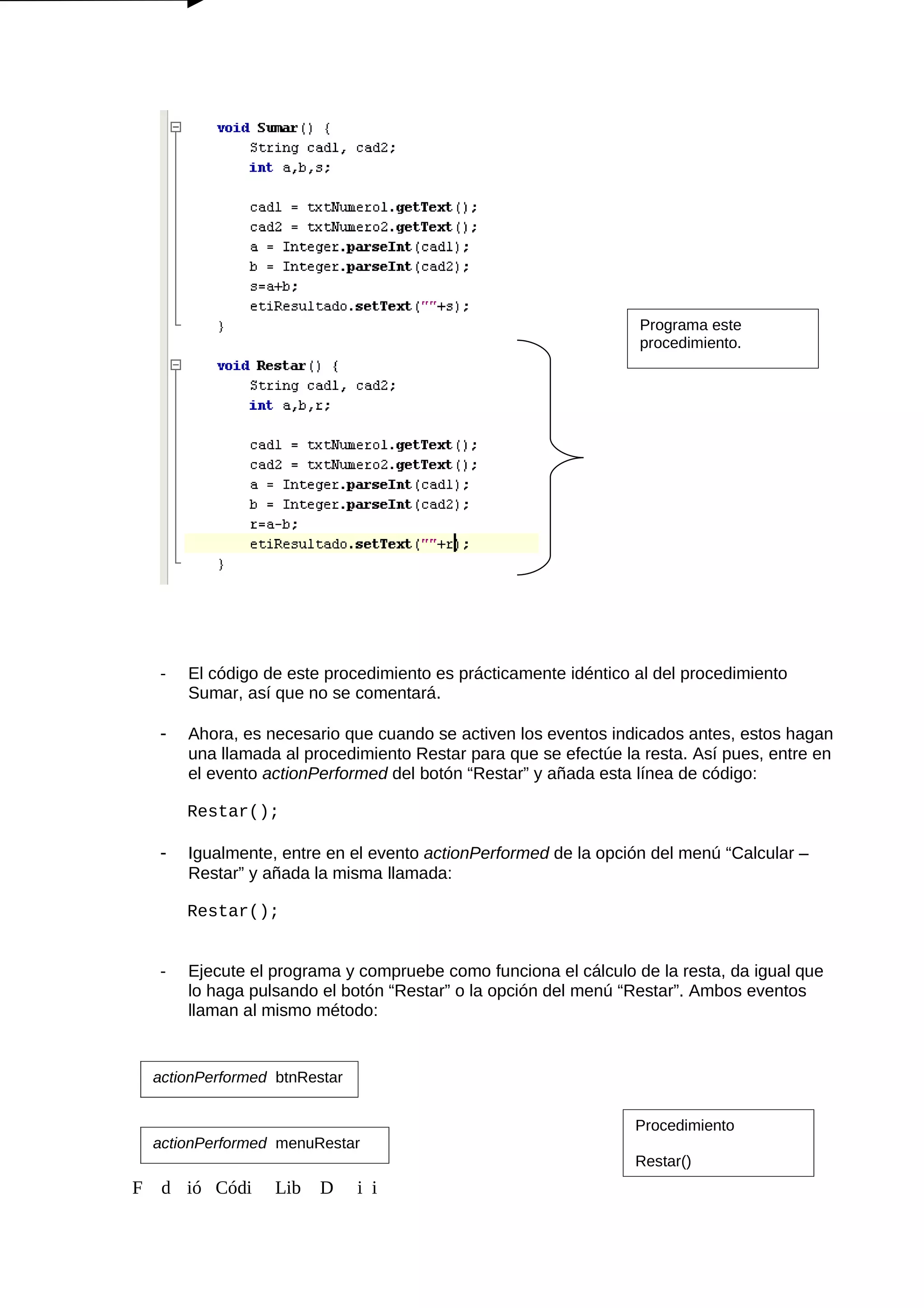 - El código de este procedimiento es prácticamente idéntico al del procedimiento
Sumar, así que no se comentará.
- Ahora, es necesario que cuando se activen los eventos indicados antes, estos hagan
una llamada al procedimiento Restar para que se efectúe la resta. Así pues, entre en
el evento actionPerformed del botón “Restar” y añada esta línea de código:
Restar();
- Igualmente, entre en el evento actionPerformed de la opción del menú “Calcular –
Restar” y añada la misma llamada:
Restar();
- Ejecute el programa y compruebe como funciona el cálculo de la resta, da igual que
lo haga pulsando el botón “Restar” o la opción del menú “Restar”. Ambos eventos
llaman al mismo método:
F d ió Códi Lib D i i
Programa este
procedimiento.
actionPerformed btnRestar
actionPerformed menuRestar
Procedimiento
Restar()
 